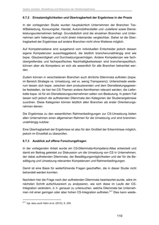 Saskia Juretzek, Darstellung und Diskussion der Studienergebnisse
110
6.7.2 Einsatzmöglichkeiten und Übertragbarkeit der Ergebnisse in der Praxis
In der vorliegenden Studie wurden hauptsächlich Unternehmen der Branchen Tex-
til/Bekleidung, Konsumgüter, Handel, Automobilhersteller und -zulieferer sowie Dienst-
leistungsunternehmen befragt. Grundsätzlich sind die einzelnen Branchen und Unter-
nehmen sehr heterogen und nicht direkt miteinander vergleichbar. Daher ist die Über-
tragbarkeit der Ergebnisse auf andere Branchen nicht ohne Weiteres möglich.
Auf Kompetenzebene sind ausgehend vom individuellen Entscheider jedoch dessen
eigene Kompetenzen ausschlaggebend, die letztlich branchenunabhängig sind wie
bspw. Glaubwürdigkeit und Durchsetzungsvermögen. Andere Kompetenzen wie fach-
übergreifendes und fachspezifisches Nachhaltigkeitswissen sind branchenspezifisch,
können aber als Kompetenz an sich als wesentlich für alle Branchen betrachtet wer-
den.
Zudem können in verschiedenen Branchen auch ähnliche Dilemmata auftreten (bspw.
im Bereich Strategie vs. Umsetzung, viel vs. wenig Transparenz). Unterschiede wiede-
rum lassen sich bspw. zwischen dem produzierenden und dem Dienstleistungsgewer-
be feststellen, da hier bei CS-Themen andere Kernthemen relevant werden; die Liefer-
kette bspw. ist für ein Dienstleistungsunternehmen selten von Bedeutung. In jedem Fall
lassen sich jedoch die auftretenden Dilemmata den Kategorien der Studienergebnisse
zuordnen. Diese Kategorien können letztlich allen Branchen als erster Orientierungs-
rahmen dienen.
Die Ergebnisse zu den wesentlichen Rahmenbedingungen zur CS-Umsetzung bieten
allen Unternehmen einen allgemeinen Rahmen für die Umsetzung und sind branchen-
unabhängig nutzbar.
Eine Übertragbarkeit der Ergebnisse ist also für den Großteil der Erkenntnisse möglich,
jedoch im Einzelfall zu überprüfen.
6.7.3 Ausblick auf offene Forschungsfragen
In der vorliegenden Arbeit wurde ein CS-Dilemmata-Kompetenz-Atlas entwickelt und
damit ein Beitrag geleistet zur Diskussion um die Umsetzung von CS in Unternehmen,
der dabei auftretenden Dilemmata, der Bewältigungsmöglichkeiten und der für die Be-
wältigung und Umsetzung relevanten Kompetenzen und Rahmenbedingungen.
Damit ist eine Basis für weiterführende Fragen geschaffen, die in dieser Studie nicht
behandelt werden konnten.
Nachdem hier die Frage nach den auftretenden Dilemmata beantwortet wurde, wäre im
nächsten Schritt aufschlussreich zu analysieren, wie sich diese im Laufe der CS-
Integration verändern, d. h. genauer zu untersuchen, welche Dilemmata bei Unterneh-
men mit einer geringen oder aber hohen CS-Integration auftreten.517
Dies kann wiede-
517
Vgl. dazu auch Hahn et al. (2010), S. 229.
 