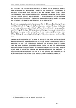 Saskia Juretzek, Darstellung und Diskussion der Studienergebnisse
111
rum branchen- und größenspezifisch untersucht werden. Dabei wäre entscheidend,
vorab einheitliche und vergleichbare Kriterien für eine erfolgreiche CS-Integration zu
definieren. Zudem wäre näher zu untersuchen, wie Konflikte bereits in den Zielset-
zungsprozessen möglichst vermieden und auf der Umsetzungsebene schnell identifi-
ziert und bewusst bewältigt werden können. Es fehlen Methoden, die die Integration
von Bewältigungsprozessen in Unternehmen erleichtern und Entscheidern Prinzipien
und Richtlinien zum Bewerten von Dilemmata an die Hand geben.518
Beantwortet wurde auch, welche Kompetenzen für die Dilemma-Bewältigung relevant
sind. Offen ist noch die Frage, wie die Vermittlung und auch die Messung der Kompe-
tenzen in der unternehmerischen Praxis erfolgen können. Hier wäre zu untersuchen,
wie KODE (vgl. 6.4.3.3) zur CS-Kompetenzentwicklung und -messung beim einzelnen
Entscheider eingesetzt werden kann und wie die hier gewonnenen Erkenntnisse in die
(Weiter-)Bildung für nachhaltige Entwicklung im Unternehmenskontext einfließen kön-
nen.
Weiteren Forschungsbedarf gibt es auch im Bezug auf die in der Studie definierten
Rahmenbedingungen. Beantwortet wurde die Frage, welche Rahmenbedingungen für
die Umsetzung von CS in Unternehmen notwendig sind. Nun wäre näher zu untersu-
chen, wie diese erfolgreich geschaffen werden können und wie das Vorhandensein
dieser Rahmenbedingungen definiert und gemessen werden kann. Im einem weiteren
Schritt wäre zu erforschen, welche der Rahmenbedingungen bei welchem CS-
Integrationsstand die wichtigsten sind und ob es hier zwischen den Branchen und Un-
ternehmensgrößen Unterschiede in der Relevanz der Rahmenbedingungen gibt.
518
Vgl. Margolis/Walsh (2003), S. 284.; Hahn et al. (2010), S. 229.
 