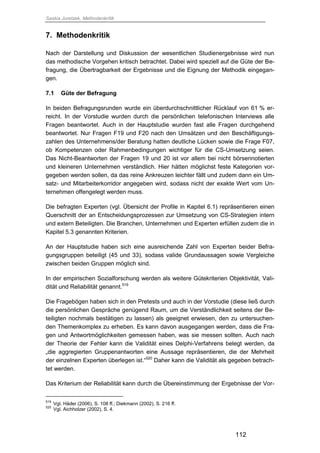 Saskia Juretzek, Methodenkritik
112
7. Methodenkritik
Nach der Darstellung und Diskussion der wesentlichen Studienergebnisse wird nun
das methodische Vorgehen kritisch betrachtet. Dabei wird speziell auf die Güte der Be-
fragung, die Übertragbarkeit der Ergebnisse und die Eignung der Methodik eingegan-
gen.
7.1 Güte der Befragung
In beiden Befragungsrunden wurde ein überdurchschnittlicher Rücklauf von 61 % er-
reicht. In der Vorstudie wurden durch die persönlichen telefonischen Interviews alle
Fragen beantwortet. Auch in der Hauptstudie wurden fast alle Fragen durchgehend
beantwortet. Nur Fragen F19 und F20 nach den Umsätzen und den Beschäftigungs-
zahlen des Unternehmens/der Beratung hatten deutliche Lücken sowie die Frage F07,
ob Kompetenzen oder Rahmenbedingungen wichtiger für die CS-Umsetzung seien.
Das Nicht-Beantworten der Fragen 19 und 20 ist vor allem bei nicht börsennotierten
und kleineren Unternehmen verständlich. Hier hätten möglichst feste Kategorien vor-
gegeben werden sollen, da das reine Ankreuzen leichter fällt und zudem dann ein Um-
satz- und Mitarbeiterkorridor angegeben wird, sodass nicht der exakte Wert vom Un-
ternehmen offengelegt werden muss.
Die befragten Experten (vgl. Übersicht der Profile in Kapitel 6.1) repräsentieren einen
Querschnitt der an Entscheidungsprozessen zur Umsetzung von CS-Strategien intern
und extern Beteiligten. Die Branchen, Unternehmen und Experten erfüllen zudem die in
Kapitel 5.3 genannten Kriterien.
An der Hauptstudie haben sich eine ausreichende Zahl von Experten beider Befra-
gungsgruppen beteiligt (45 und 33), sodass valide Grundaussagen sowie Vergleiche
zwischen beiden Gruppen möglich sind.
In der empirischen Sozialforschung werden als weitere Gütekriterien Objektivität, Vali-
dität und Reliabilität genannt.519
Die Fragebögen haben sich in den Pretests und auch in der Vorstudie (diese ließ durch
die persönlichen Gespräche genügend Raum, um die Verständlichkeit seitens der Be-
teiligten nochmals bestätigen zu lassen) als geeignet erwiesen, den zu untersuchen-
den Themenkomplex zu erheben. Es kann davon ausgegangen werden, dass die Fra-
gen und Antwortmöglichkeiten gemessen haben, was sie messen sollten. Auch nach
der Theorie der Fehler kann die Validität eines Delphi-Verfahrens belegt werden, da
„die aggregierten Gruppenantworten eine Aussage repräsentieren, die der Mehrheit
der einzelnen Experten überlegen ist.“520
Daher kann die Validität als gegeben betrach-
tet werden.
Das Kriterium der Reliabilität kann durch die Übereinstimmung der Ergebnisse der Vor-
519
Vgl. Häder (2006), S. 108 ff.; Diekmann (2002), S. 216 ff.
520
Vgl. Aichholzer (2002), S. 4.
 