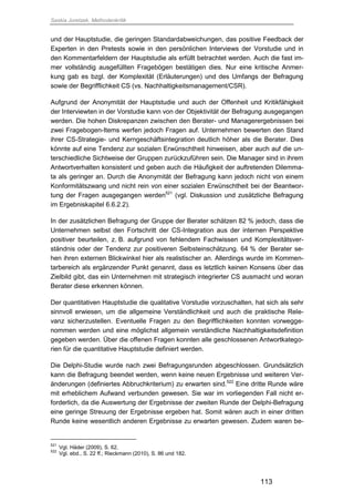 Saskia Juretzek, Methodenkritik
113
und der Hauptstudie, die geringen Standardabweichungen, das positive Feedback der
Experten in den Pretests sowie in den persönlichen Interviews der Vorstudie und in
den Kommentarfeldern der Hauptstudie als erfüllt betrachtet werden. Auch die fast im-
mer vollständig ausgefüllten Fragebögen bestätigen dies. Nur eine kritische Anmer-
kung gab es bzgl. der Komplexität (Erläuterungen) und des Umfangs der Befragung
sowie der Begrifflichkeit CS (vs. Nachhaltigkeitsmanagement/CSR).
Aufgrund der Anonymität der Hauptstudie und auch der Offenheit und Kritikfähigkeit
der Interviewten in der Vorstudie kann von der Objektivität der Befragung ausgegangen
werden. Die hohen Diskrepanzen zwischen den Berater- und Managerergebnissen bei
zwei Fragebogen-Items werfen jedoch Fragen auf. Unternehmen bewerten den Stand
ihrer CS-Strategie- und Kerngeschäftsintegration deutlich höher als die Berater. Dies
könnte auf eine Tendenz zur sozialen Erwünschtheit hinweisen, aber auch auf die un-
terschiedliche Sichtweise der Gruppen zurückzuführen sein. Die Manager sind in ihrem
Antwortverhalten konsistent und geben auch die Häufigkeit der auftretenden Dilemma-
ta als geringer an. Durch die Anonymität der Befragung kann jedoch nicht von einem
Konformitätszwang und nicht rein von einer sozialen Erwünschtheit bei der Beantwor-
tung der Fragen ausgegangen werden521
(vgl. Diskussion und zusätzliche Befragung
im Ergebniskapitel 6.6.2.2).
In der zusätzlichen Befragung der Gruppe der Berater schätzen 82 % jedoch, dass die
Unternehmen selbst den Fortschritt der CS-Integration aus der internen Perspektive
positiver beurteilen, z. B. aufgrund von fehlendem Fachwissen und Komplexitätsver-
ständnis oder der Tendenz zur positiveren Selbsteinschätzung. 64 % der Berater se-
hen ihren externen Blickwinkel hier als realistischer an. Allerdings wurde im Kommen-
tarbereich als ergänzender Punkt genannt, dass es letztlich keinen Konsens über das
Zielbild gibt, das ein Unternehmen mit strategisch integrierter CS ausmacht und woran
Berater diese erkennen können.
Der quantitativen Hauptstudie die qualitative Vorstudie vorzuschalten, hat sich als sehr
sinnvoll erwiesen, um die allgemeine Verständlichkeit und auch die praktische Rele-
vanz sicherzustellen. Eventuelle Fragen zu den Begrifflichkeiten konnten vorwegge-
nommen werden und eine möglichst allgemein verständliche Nachhaltigkeitsdefinition
gegeben werden. Über die offenen Fragen konnten alle geschlossenen Antwortkatego-
rien für die quantitative Hauptstudie definiert werden.
Die Delphi-Studie wurde nach zwei Befragungsrunden abgeschlossen. Grundsätzlich
kann die Befragung beendet werden, wenn keine neuen Ergebnisse und weiteren Ver-
änderungen (definiertes Abbruchkriterium) zu erwarten sind.522
Eine dritte Runde wäre
mit erheblichem Aufwand verbunden gewesen. Sie war im vorliegenden Fall nicht er-
forderlich, da die Auswertung der Ergebnisse der zweiten Runde der Delphi-Befragung
eine geringe Streuung der Ergebnisse ergeben hat. Somit wären auch in einer dritten
Runde keine wesentlich anderen Ergebnisse zu erwarten gewesen. Zudem waren be-
521
Vgl. Häder (2009), S. 62.
522
Vgl. ebd., S. 22 ff.; Rieckmann (2010), S. 86 und 182.
 