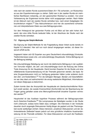 Saskia Juretzek, Methodenkritik
114
reits nach der zweiten Runde ausreichend Daten (N = 78) vorhanden, um Rückschlüs-
se aus den Expertenmeinungen zu ziehen. Dafür war in der zweiten Runde ein mehr-
faches Nachfassen notwendig, um den gewünschten Rücklauf zu erzielen. Von einer
Verbesserung der Ergebnisse konnte daher nicht ausgegangen werden. Nach Häder
ist der Abbruch nach der zweiten Runde vertretbar bzw. nach einem festgelegten Ab-
bruchkriterium möglich.523
Das Abbruchkriterium sind hier die ausreichend vorhande-
nen und interpretierbaren Daten aus zwei Befragungsrunden.
Vor dem Hintergrund der genannten Punkte und mit Blick auf den sehr hohen Auf-
wand, den eine dritte Runde bedeutet hätte, ist der Abschluss der Studie nach der
zweiten Runde vertretbar.
7.2 Eignung der Delphi-Methode
Die Eignung der Delphi-Methode für die Fragestellung dieser Arbeit wurde bereits im
Kapitel 5.2 diskutiert. Hier soll nun noch darauf eingegangen werden, ob dieser An-
spruch erfüllt wurde.
Insgesamt haben sich 82 Experten aus ganz Deutschland ortsunabhängig (Vorstudie:
Telefoninterviews) sowie orts- und zeitunabhängig (Hauptstudie: Online-Befragung) an
der Befragung beteiligt.
Die ortsunabhängige Beteiligung war durch die telefonische Befragung in der qualitati-
ven Vorrunde möglich, die zeit- und ortsunabhängige durch die Nutzung des Online
Tools limesurvey für die Hauptstudie. Damit konnten Experten für die Studie und eine
reflektierende Auseinandersetzung mit der Thematik gewonnen werden, die bspw. für
eine Gruppendiskussion nicht zur Verfügung gestanden hätten (unter anderem durch
den Zeit- und Kostenfaktor).524
Für die befragten Manager, Berater und Geschäftsfüh-
rer war dies ideal und wahrscheinlich die einzig realistische Möglichkeit, Informationen
von dieser Zielgruppe zu bekommen.
Zudem konnte über die Anonymität der Hauptstudie ein überdurchschnittlicher Rück-
lauf erzielt werden, die soziale Erwünschtheit (Konformität) bei der Beantwortung der
Fragen gering gehalten sowie eine Meinungsführerschaft einzelner Experten vermie-
den werden.525
Hauptvorteil ist das Auslösen kognitiver Prozesse während der Befragungsrunden
durch Zwischen-Feedbacks.526
Die Lernprozesse der Beteiligten wurden in der Studie
nicht untersucht, sodass keine Daten dazu vorliegen. Die Interviews in der Vorstudie
dauerten durch angeregte Diskussionen häufig länger als geplant und das Themenge-
biet wurde weitläufiger erörtert. Diese intensiven, proaktiven Diskussionen und der da-
hinterstehende Zeitbedarf lassen jedoch auf eine gründliche inhaltliche Auseinander-
setzung mit der Thematik schließen. Für diese Diskussionen und auch die Feedback-
523
Vgl. Häder (2009), S. 24.
524
Vgl. ebd., S. 59.
525
Vgl. ebd., S. 62.
526
Vgl. ebd., S. 61.
 