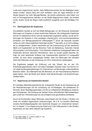 Saskia Juretzek, Methodenkritik
115
runde kann angenommen werden, dass Reflexionsprozesse bei den Beteiligten ange-
stoßen wurden. Daraus lässt sich auch schließen, dass ein reges Interesse an der
Studie bestand und mehr Manager/Berater, die bereits zeitintensive Jobs haben und
sich in Führungspositionen befinden, an der Studie teilgenommen haben, als anvisiert
wurde. Zudem wurde der Bogen meist ausführlich ausgefüllt, auch die freiwilligen Fel-
der.
7.3 Übertragbarkeit der Ergebnisse
Grundsätzlich handelt es sich bei Delphi-Befragungen um die Erfassung individueller
Meinungen von Experten zu einem bestimmten Zeitpunkt. Die vorliegenden Ergebnisse
können im statistischen Sinne nicht als repräsentativ angesehen werden, da sie die Er-
fahrungen der Experten in ihren jeweiligen unternehmens- und branchenspezifischen
Kontexten zum Befragungszeitpunkt widerspiegeln.527
Durch die bewusste Auswahl
dürfen sie nicht inferenzstatistisch behandelt werden,528
das heißt, es ist nicht zulässig,
sie zu verallgemeinern. Zudem beschränkt sich die Untersuchung auf den deutschen
Markt und hauptsächlich auf die Branchen Textil und Bekleidung, Automobil, Handel
(Konsumgüter) und Konsumgüter. Trotz fehlender statistischer Aussagekraft liefern die
Ergebnisse dennoch relevante Informationen, denn es wurden gezielt Experten be-
fragt, die nach bestimmten Kriterien (vgl. Expertenprofile Abschnitt 6.1) ausgewählt
wurden. So kann davon ausgegangen werden, dass ihre Meinungen den aktuellen
Stand des Diskurses um die Umsetzung von CS in Unternehmen wiedergeben.
Die Ergebnisse spiegeln die Erfahrung und das Wissen der an den CS-
Entscheidungsprozessen intern und extern beteiligten Experten wider und können so-
mit valide Handlungsempfehlungen für Unternehmen und Beratungen unterschiedlicher
Branchen liefern. Da mittlerweile fast alle Branchen vor der Herausforderung Nachhal-
tigkeit stehen, kann die Studie auch diesen erste Denkrichtungen und Strukturierungs-
ansätze liefern.
7.4 Abgrenzung von bestehenden Studien
Ein wichtiges Alleinstellungsmerkmal der vorliegenden Studie ist die Fokussierung auf
die Herausforderungen bei der Umsetzung von CS-Strategien, die auftretenden Di-
lemmata, deren Bewältigungsansätze und die zur erfolgreichen Bewältigung notwendi-
gen Kompetenzen. Der Einbezug der darüber hinaus erforderlichen Rahmenbedingun-
gen rundet den Themenkomplex ab und ermöglicht eine ganzheitliche Sichtweise.
Durch die Kombination dieser Merkmale unterscheidet sich die Studie in Struktur und
Inhalt von inhaltlich begrenzteren Untersuchungen, die z. B. nur einzelne Dilemmata,
einzelne Nachhaltigkeitsaspekte oder bestimmte Gruppen von Unternehmen betrach-
ten. Im Kapitel 1.3 zur Abgrenzung der Arbeit und in den Diskussionen in den Studien-
ergebnissen wir dies näher erläutert (vgl. Kapitel 6).
527
Vgl. Häder (2000), S. 7; Ammon (2005), S. 132.
528
Vgl. Häder (2009), S. 105.
 