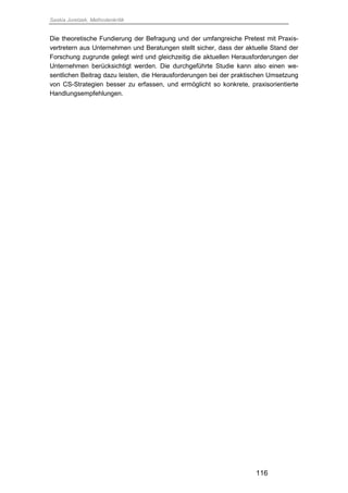 Saskia Juretzek, Methodenkritik
116
Die theoretische Fundierung der Befragung und der umfangreiche Pretest mit Praxis-
vertretern aus Unternehmen und Beratungen stellt sicher, dass der aktuelle Stand der
Forschung zugrunde gelegt wird und gleichzeitig die aktuellen Herausforderungen der
Unternehmen berücksichtigt werden. Die durchgeführte Studie kann also einen we-
sentlichen Beitrag dazu leisten, die Herausforderungen bei der praktischen Umsetzung
von CS-Strategien besser zu erfassen, und ermöglicht so konkrete, praxisorientierte
Handlungsempfehlungen.
 