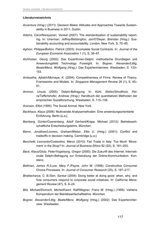 Saskia Juretzek, Literaturverzeichnis
117
Literaturverzeichnis
Accenture (Hrsg.) (2011): Decision Maker Attitudes and Approaches Towards Sustain-
ability in Business in 2011. Dublin.
Adams, Carol/Narayanan, Venkat (2007): The standardization of sustainability report-
ing. In: Unerman, Jeffrey/Bebbington, Jan/O'Dwyer, Brendan (Hrsg.): Sus-
tainability accounting and accountability. London, New York, S. 70–85.
Aghion, Philippe/Bolton, Patrick (2003): Incomplete Social Contracts. In: Journal of the
European Economic Association 1 (1), S. 38–67.
Aichholzer, Georg (2002): Das ExpertInnen-Delphi: methodische Grundlagen und
Anwendungsfeld Technology Foresight. In: Bogner, Alexander/Littig,
Beate/Menz, Wolfgang (Hrsg.): Das Experteninterview. Wiesbaden, S. 133–
153.
Ambastha, Ajitabh/Momaye, K. (2004): Competitiveness of Firms: Review of Theory,
Frameworks and Models. In: Singapore Management Review 26 (1), S. 45–
61.
Ammon, Ursula (2005): Delphi-Befragung. In: Kühl, Stefan/Strodtholz, Pet-
ra/Taffertshofer, Andreas (Hrsg.): Handbuch der quantitativen Methoden der
empirischen Sozialforschung. Wiesbaden, S. 115–138.
Aronson, Elliot (1995): The Social Animal. New York.
Backhaus, Klaus (2008): Multivariate Analysemethoden. Eine anwendungsorientierte
Einführung. Berlin [u.a.].
Bamberg, Günter/Coenenberg, Adolf Gerhard/Krapp, Michael (2012): Betriebswirt-
schaftliche Entscheidungslehre. München.
Baron, Jonathan/Loomes, Graham/Weber, Elke U. (Hrsg.) (2001): Conflict and
tradeoffs in decision making. Cambridge [u.a.].
Becchetti, Leonardo/Costantino, Marco (2010): Fair Trade in Italy: Too Much ‘Move-
ment’ in the Shop? In: Journal of Business Ethics 92 (S2), S. 181–203.
Beck, Klaus/Glotz, Peter/Vogelsang, Gregor (2000): Die Zukunft des Internet. Internati-
onale Delphi-Befragung zur Entwicklung der Online-Kommunikation. Kon-
stanz.
Bettman, James R./Luce, Mary F./Payne, John W. (1998): Constructive Consumer
Choice Processes. In: Journal of Consumer Research (25), S. 187–217.
Bhattacharya, C. B./Sen, Sankar (2004): Doing better at doing good: when, why, and
how consumers respond to corporate social initiatives. In: California Mana-
gement Review (47), S. 9–24.
Bitz, Michael/Domsch, Michel/Ewert, Ralf/Wagner, Franz W. (Hrsg.) (1999): Vahlens
Kompendium der Betriebswirtschaftslehre. München.
Bogner, Alexander/Littig, Beate/Menz, Wolfgang (Hrsg.) (2002): Das Experteninter-
view. Wiesbaden.
 