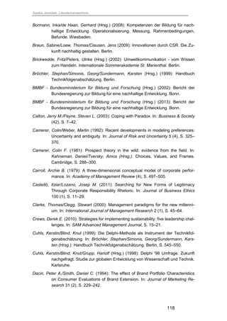 Saskia Juretzek, Literaturverzeichnis
118
Bormann, Inka/de Haan, Gerhard (Hrsg.) (2008): Kompetenzen der Bildung für nach-
haltige Entwicklung. Operationalisierung, Messung, Rahmenbedingungen,
Befunde. Wiesbaden.
Braun, Sabine/Loew, Thomas/Clausen, Jens (2009): Innovationen durch CSR. Die Zu-
kunft nachhaltig gestalten. Berlin.
Brickwedde, Fritz/Peters, Ulrike (Hrsg.) (2002): Umweltkommunikation - vom Wissen
zum Handeln. Internationale Sommerakademie St. Marienthal. Berlin.
Bröchler, Stephan/Simonis, Georg/Sundermann, Karsten (Hrsg.) (1999): Handbuch
Technikfolgenabschätzung. Berlin.
BMBF - Bundesministerium für Bildung und Forschung (Hrsg.) (2002): Bericht der
Bundesregierung zur Bildung für eine nachhaltige Entwicklung. Bonn.
BMBF - Bundesministerium für Bildung und Forschung (Hrsg.) (2013): Bericht der
Bundesregierung zur Bildung für eine nachhaltige Entwicklung. Bonn.
Calton, Jerry M./Payne, Steven L. (2003): Coping with Paradox. In: Business & Society
(42), S. 7–42.
Camerer, Colin/Weber, Martin (1992): Recent developments in modeling preferences:
Uncertainty and ambiguity. In: Journal of Risk and Uncertainty 5 (4), S. 325–
370.
Camerer, Colin F. (1981): Prospect theory in the wild: evidence from the field. In:
Kahneman, Daniel/Tversky, Amos (Hrsg.): Choices, Values, and Frames.
Cambridge, S. 288–300.
Carroll, Archie B. (1979): A three-dimensional conceptual model of corporate perfor-
mance. In: Academy of Management Review (4), S. 497–505.
Castelló, Itziar/Lozano, Josep M. (2011): Searching for New Forms of Legitimacy
Through Corporate Responsibility Rhetoric. In: Journal of Business Ethics
100 (1), S. 11–29.
Clarke, Thomas/Clegg, Stewart (2000): Management paradigms for the new millenni-
um. In: International Journal of Management Research 2 (1), S. 45–64.
Crews, Derek E. (2010): Strategies for implementing sustainability: five leadership chal-
lenges. In: SAM Advanced Management Journal, S. 15–21.
Cuhls, Kerstin/Blind, Knut (1999): Die Delphi-Methode als Instrument der Technikfol-
genabschätzung. In: Bröchler, Stephan/Simonis, Georg/Sundermann, Kars-
ten (Hrsg.): Handbuch Technikfolgenabschätzung. Berlin, S. 545–550.
Cuhls, Kerstin/Blind, Knut/Grupp, Hariolf (Hrsg.) (1998): Delphi '98 Umfrage. Zukunft
nachgefragt. Studie zur globalen Entwicklung von Wissenschaft und Technik.
Karlsruhe.
Dacin, Peter A./Smith, Daniel C. (1994): The effect of Brand Portfolio Characteristics
on Consumer Evaluations of Brand Extension. In: Journal of Marketing Re-
search 31 (2), S. 229–242.
 