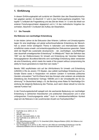 Saskia Juretzek, Einführung
2
1. Einführung
In diesem Einführungskapitel soll zunächst ein Überblick über das Dissertationsvorha-
ben gegeben werden. Im Abschnitt 1.1 wird in das Forschungsthema eingeführt, Teil-
kapitel 1.2 erläutert die Fragestellung und das Ziel der Arbeit. In 1.3 wird die Arbeit von
anderen Forschungsvorhaben abgegrenzt und in 1.4 das methodische Vorgehen be-
schrieben. Abschnitt 1.5 erläutert den Aufbau der Dissertation.
1.1 Die Thematik
Die Relevanz von nachhaltiger Entwicklung
In den letzten Jahren ist die Diskussion über Kriterien, Leitlinien und Umsetzungsstra-
tegien für eine langfristige und global aufrechtzuerhaltende Entwicklung der Mensch-
heit zu einem immer wichtigeren Thema in nationalen und internationalen wissen-
schaftlichen sowie umwelt- und entwicklungspolitischen Diskussionen geworden. Dabei
steht der Begriff des sustainable developments – der „nachhaltigen, zukunftsfähigen
oder dauerhaft umweltgerechten Entwicklung“2
im Mittelpunkt.3
Nach der Definition des
1987 von der Weltkommission für Umwelt und Entwicklung der Vereinten Nationen
herausgegebenen Brundtland-Berichts wird nachhaltige Entwicklung dabei verstanden
als eine Entwicklung „which meets the needs of the present without compromising the
ability for future generations to meet their own needs.“4
Bereits 1992 verpflichteten sich auf der UN-Konferenz für Umwelt- und Entwicklung
(UNCED) in Rio de Janeiro 173 Staaten, das Leitbild nachhaltiger Entwicklung auf na-
tionaler Ebene sowie in Kooperation mit anderen Ländern in konkretes politisches
Handeln umzusetzen.5
Auf EU-Ebene fand das Konzept unter anderem als einleitende
Zielstellung des Amsterdamer Vertrags 1995/96 und in der Umweltpolitik der EU Zu-
stimmung.6
In Deutschland belegt z. B. die Berufung eines Rates für Nachhaltige Ent-
wicklung die steigende Bedeutung des Themas, auch wenn dieser aktuell nur eine be-
ratende Funktion hat.7
In der Forschungslandschaft spiegelt sich die wachsende Bedeutung von nachhaltiger
Entwicklung in zahlreichen theoretischen und praktischen Diskussionen und in einer
umfangreichen Forschungsagenda wider.8
Auch im betriebswirtschaftlichen Kontext
zeigt sich die Relevanz in der zunehmenden Anzahl von Fachzeitschriften.9
2
Kopfmüller et al. (2001), S. 13.
3
Vgl. ebd.
4
WCED (1987), S. 8.
5
Vgl. ebd.; Grunwald (2003), S. 326.
6
Vgl. Kopfmüller et al. (2001), S. 13.
7
Vgl. ebd.
8
Vgl. Adams/Narayanan (2007), S. 70; Greenfield (2004); Maignan/Ralston (2002); Mc Williams et al.
(2006); Pearce/Doh (2005).
9
Vgl. Schaltegger et al. (2010), S. 28 f.; Noch im Jahr 2005 war nachhaltige Entwicklung in der Be-
triebswirtschaftslehre eher ein Randthema; vgl. Hansen/Schrader et al. (2005), S. 373.
 