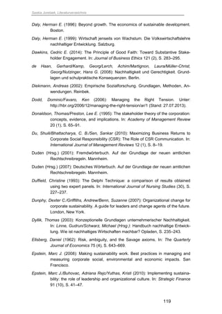 Saskia Juretzek, Literaturverzeichnis
119
Daly, Herman E. (1996): Beyond growth. The economics of sustainable development.
Boston.
Daly, Herman E. (1999): Wirtschaft jenseits von Wachstum. Die Volkswirtschaftslehre
nachhaltiger Entwicklung. Salzburg.
Dawkins, Cedric E. (2014): The Principle of Good Faith: Toward Substantive Stake-
holder Engagement. In: Journal of Business Ethics 121 (2), S. 283–295.
de Haan, Gerhard/Kamp, Georg/Lerch, Achim/Martignon, Laura/Müller-Christ,
Georg/Nutzinger, Hans G. (2008): Nachhaltigkeit und Gerechtigkeit. Grund-
lagen und schulpraktische Konsequenzen. Berlin.
Diekmann, Andreas (2002): Empirische Sozialforschung. Grundlagen, Methoden, An-
wendungen. Reinbek.
Dodd, Dominic/Favaro, Ken (2006): Managing the Right Tension. Unter:
http://hbr.org/2006/12/managing-the-right-tension/ar/1 (Stand: 27.07.2013).
Donaldson, Thomas/Preston, Lee E. (1995): The stakeholder theory of the corporation:
concepts, evidence, and implications. In: Academy of Management Review
20 (1), S. 65–91.
Du, Shuili/Bhattacharya, C. B./Sen, Sankar (2010): Maximizing Business Returns to
Corporate Social Responsibility (CSR): The Role of CSR Communication. In:
International Journal of Management Reviews 12 (1), S. 8–19.
Duden (Hrsg.) (2001): Fremdwörterbuch. Auf der Grundlage der neuen amtlichen
Rechtschreibregeln. Mannheim.
Duden (Hrsg.) (2007): Deutsches Wörterbuch. Auf der Grundlage der neuen amtlichen
Rechtschreibregeln. Mannheim.
Duffield, Christine (1993): The Delphi Technique: a comparison of results obtained
using two expert panels. In: International Journal of Nursing Studies (30), S.
227–237.
Dunphy, Dexter C./Griffiths, Andrew/Benn, Suzanne (2007): Organizational change for
corporate sustainability. A guide for leaders and change agents of the future.
London, New York.
Dyllik, Thomas (2003): Konzeptionelle Grundlagen unternehmerischer Nachhaltigkeit.
In: Linne, Gudrun/Schwarz, Michael (Hrsg.): Handbuch nachhaltige Entwick-
lung. Wie ist nachhaltiges Wirtschaften machbar? Opladen, S. 235–243.
Ellsberg, Daniel (1962): Risk, ambiguity, and the Savage axioms. In: The Quarterly
Journal of Economics 75 (4), S. 643–669.
Epstein, Marc J. (2008): Making sustainability work. Best practices in managing and
measuring corporate social, environmental and economic impacts. San
Francisco.
Epstein, Marc J./Buhovac, Adriana Rejc/Yuthas, Kristi (2010): Implementing sustaina-
bility: the role of leadership and organizational culture. In: Strategic Finance
91 (10), S. 41–47.
 