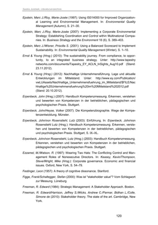 Saskia Juretzek, Literaturverzeichnis
120
Epstein, Marc J./Roy, Marie-Josée (1997): Using IS014000 for Improved Organization-
al Learning and Environmental Management. In: Environmental Quality
Management (Autumn), S. 21–30.
Epstein, Marc J./Roy, Marie-Josée (2007): Implementing a Corporate Environmental
Strategy: Establishing Coordination and Control within Multinational Compa-
nies. In: Business Strategy and the Environment 16 (6), S. 389–403.
Epstein, Marc J./Wisner, Priscilla S. (2001): Using a Balanced Scorecard to Implement
Sustainability. In: Environmental Quality Management (Winter), S. 1–10.
Ernst & Young (Hrsg.) (2010): The sustainability journey. From compliance, to oppor-
tunity, to an integrated business strategy. Unter: http://www.tapestry
networks.com/documents/Tapestry_EY_ACLN_InSights_Aug10.pdf (Stand:
23.11.2012).
Ernst & Young (Hrsg.) (2012): Nachhaltige Unternehmensführung. Lage und aktuelle
Entwicklungen im Mittelstand. Unter: http://www.ey.com/Publication/
vwLUAssets/Nachhaltige_Unternehmensfuehrung_im_Mittelstand/$FILE/Nac
hhaltige%20Unternehmensfuehrung%20im%20Mittelstand%202012.pdf
(Stand: 20.10.2012).
Erpenbeck, John (Hrsg.) (2007): Handbuch Kompetenzmessung. Erkennen, verstehen
und bewerten von Kompetenzen in der betrieblichen, pädagogischen und
psychologischen Praxis. Stuttgart.
Erpenbeck, John/Heyse, Volker (2007): Die Kompetenzbiographie. Wege der Kompe-
tenzentwicklung. Münster.
Erpenbeck, John/von Rosenstiehl, Lutz (2003): Einführung. In: Erpenbeck, John/von
Rosenstiehl Lutz (Hrsg.): Handbuch Kompetenzmessung. Erkennen, verste-
hen und bewerten von Kompetenzen in der betrieblichen, pädagogischen
und psychologischen Praxis. Stuttgart, S. IX–XL.
Erpenbeck, John/von Rosenstiehl, Lutz (Hrsg.) (2003): Handbuch Kompetenzmessung.
Erkennen, verstehen und bewerten von Kompetenzen in der betrieblichen,
pädagogischen und psychologischen Praxis. Stuttgart.
Ezzamel, M./Watson, R. (1997): Wearing Two Hats: The Conflicting Control and Man-
agement Roles of Nonexecutive Directors. In: Keasey, Kevin/Thompson,
Steve/Wright, Mike (Hrsg.): Corporate governance. Economic and financial
issues. Oxford, New York, S. 54–79.
Festinger, Leon (1957): A theory of cognitive dissonance. Stanford.
Figge, Frank/Schaltegger, Stefan (2000): Was ist "stakeholder value"? Vom Schlagwort
zur Messung. Lüneburg.
Freeman, R. Edward (1984): Strategic Management: A Stakeholder Approach. Boston.
Freeman, R. Edward/Harrison, Jeffrey S./Wicks, Andrew C./Parmar, Bidhan L./Colle,
Simone de (2010): Stakeholder theory. The state of the art. Cambridge, New
York.
 
