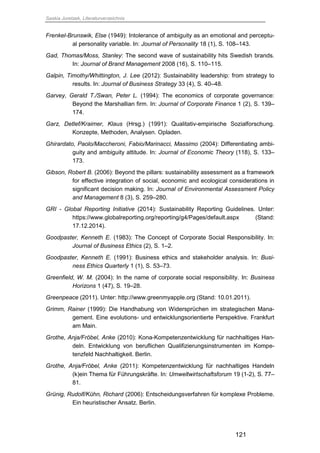 Saskia Juretzek, Literaturverzeichnis
121
Frenkel-Brunswik, Else (1949): Intolerance of ambiguity as an emotional and perceptu-
al personality variable. In: Journal of Personality 18 (1), S. 108–143.
Gad, Thomas/Moss, Stanley: The second wave of sustainability hits Swedish brands.
In: Journal of Brand Management 2008 (16), S. 110–115.
Galpin, Timothy/Whittington, J. Lee (2012): Sustainability leadership: from strategy to
results. In: Journal of Business Strategy 33 (4), S. 40–48.
Garvey, Gerald T./Swan, Peter L. (1994): The economics of corporate governance:
Beyond the Marshallian firm. In: Journal of Corporate Finance 1 (2), S. 139–
174.
Garz, Detlef/Kraimer, Klaus (Hrsg.) (1991): Qualitativ-empirische Sozialforschung.
Konzepte, Methoden, Analysen. Opladen.
Ghirardato, Paolo/Maccheroni, Fabio/Marinacci, Massimo (2004): Differentiating ambi-
guity and ambiguity attitude. In: Journal of Economic Theory (118), S. 133–
173.
Gibson, Robert B. (2006): Beyond the pillars: sustainability assessment as a framework
for effective integration of social, economic and ecological considerations in
significant decision making. In: Journal of Environmental Assessment Policy
and Management 8 (3), S. 259–280.
GRI - Global Reporting Initiative (2014): Sustainability Reporting Guidelines. Unter:
https://www.globalreporting.org/reporting/g4/Pages/default.aspx (Stand:
17.12.2014).
Goodpaster, Kenneth E. (1983): The Concept of Corporate Social Responsibility. In:
Journal of Business Ethics (2), S. 1–2.
Goodpaster, Kenneth E. (1991): Business ethics and stakeholder analysis. In: Busi-
ness Ethics Quarterly 1 (1), S. 53–73.
Greenfield, W. M. (2004): In the name of corporate social responsibility. In: Business
Horizons 1 (47), S. 19–28.
Greenpeace (2011). Unter: http://www.greenmyapple.org (Stand: 10.01.2011).
Grimm, Rainer (1999): Die Handhabung von Widersprüchen im strategischen Mana-
gement. Eine evolutions- und entwicklungsorientierte Perspektive. Frankfurt
am Main.
Grothe, Anja/Fröbel, Anke (2010): Kona-Kompetenzentwicklung für nachhaltiges Han-
deln. Entwicklung von beruflichen Qualifizierungsinstrumenten im Kompe-
tenzfeld Nachhaltigkeit. Berlin.
Grothe, Anja/Fröbel, Anke (2011): Kompetenzentwicklung für nachhaltiges Handeln
(k)ein Thema für Führungskräfte. In: Umweltwirtschaftsforum 19 (1-2), S. 77–
81.
Grünig, Rudolf/Kühn, Richard (2006): Entscheidungsverfahren für komplexe Probleme.
Ein heuristischer Ansatz. Berlin.
 