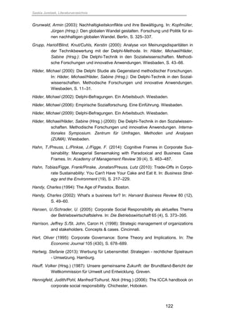 Saskia Juretzek, Literaturverzeichnis
122
Grunwald, Armin (2003): Nachhaltigkeitskonflikte und ihre Bewältigung. In: Kopfmüller,
Jürgen (Hrsg.): Den globalen Wandel gestalten. Forschung und Politik für ei-
nen nachhaltigen globalen Wandel. Berlin, S. 325–337.
Grupp, Hariof/Blind, Knut/Cuhls, Kerstin (2000): Analyse von Meinungsdisparitäten in
der Technikbewertung mit der Delphi-Methode. In: Häder, Michael/Häder,
Sabine (Hrsg.): Die Delphi-Technik in den Sozialwissenschaften. Methodi-
sche Forschungen und innovative Anwendungen. Wiesbaden, S. 43–66.
Häder, Michael (2000): Die Delphi Studie als Gegenstand methodischer Forschungen.
In: Häder, Michael/Häder, Sabine (Hrsg.): Die Delphi-Technik in den Sozial-
wissenschaften. Methodische Forschungen und innovative Anwendungen.
Wiesbaden, S. 11–31.
Häder, Michael (2002): Delphi-Befragungen. Ein Arbeitsbuch. Wiesbaden.
Häder, Michael (2006): Empirische Sozialforschung. Eine Einführung. Wiesbaden.
Häder, Michael (2009): Delphi-Befragungen. Ein Arbeitsbuch. Wiesbaden.
Häder, Michael/Häder, Sabine (Hrsg.) (2000): Die Delphi-Technik in den Sozialwissen-
schaften. Methodische Forschungen und innovative Anwendungen. Interna-
tionales Symposium. Zentrum für Umfragen, Methoden und Analysen
(ZUMA). Wiesbaden.
Hahn, T./Preuss, L./Pinkse, J./Figge, F. (2014): Cognitive Frames in Corporate Sus-
tainability: Managerial Sensemaking with Paradoxical and Business Case
Frames. In: Academy of Management Review 39 (4), S. 463–487.
Hahn, Tobias/Figge, Frank/Pinske, Jonatan/Preuss, Lutz (2010): Trade-Offs in Corpo-
rate Sustainability: You Can't Have Your Cake and Eat It. In: Business Strat-
egy and the Environment (19), S. 217–229.
Handy, Charles (1994): The Age of Paradox. Boston.
Handy, Charles (2002): What's a business for? In: Harvard Business Review 80 (12),
S. 49–60.
Hansen, U./Schrader, U. (2005): Corporate Social Responsibility als aktuelles Thema
der Betriebswirtschaftslehre. In: Die Betriebswirtschaft 65 (4), S. 373–395.
Harrison, Jeffrey S./St. John, Caron H. (1998): Strategic management of organizations
and stakeholders. Concepts & cases. Cincinnati.
Hart, Oliver (1995): Corporate Governance: Some Theory and Implications. In: The
Economic Journal 105 (430), S. 678–689.
Hartwig, Stefanie (2013): Werbung für Lebensmittel: Strategien - rechtlicher Spielraum
- Umsetzung. Hamburg.
Hauff, Volker (Hrsg.) (1987): Unsere gemeinsame Zukunft: der Brundtland-Bericht der
Weltkommission für Umwelt und Entwicklung. Greven.
Hennigfeld, Judith/Pohl, Manfred/Tolhurst, Nick (Hrsg.) (2006): The ICCA handbook on
corporate social responsibility. Chichester, Hoboken.
 