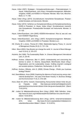 Saskia Juretzek, Literaturverzeichnis
123
Heyse, Volker (2007): Strategien - Kompetenzanforderungen - Potenzialanalysen. In:
Heyse, Volker/Erpenbeck, John (Hrsg.): Kompetenzmanagement. Methoden,
Vorgehen, KODE und KODEX im Praxistest. Münster, New York, München,
Berlin, S. 11–180.
Heyse, Volker (Hrsg.) (2010): Grundstrukturen menschlicher Kompetenzen. Praxiser-
probte Konzepte und Instrumente. Münster.
Heyse, Volker (2010): Verfahren zur Kompetenzermittlung und Kompetenzentwicklung.
KODE im Praxistest. In: Heyse, Volker (Hrsg.): Grundstrukturen menschli-
cher Kompetenzen. Praxiserprobte Konzepte und Instrumente. Münster, S.
21–120.
Heyse, Volker/Erpenbeck, John (2005): KODE®-Informationen. Was ist, was soll, was
kann KODE®? Regensburg.
Heyse, Volker/Erpenbeck, John (Hrsg.) (2007): Kompetenzmanagement. Methoden,
Vorgehen, KODE und KODEX im Praxistest. Münster [u.a.].
Hill, Charles W. L./Jones, Thomas M. (1992): Stakeholder-Agency Theory. In: Journal
of Management Studies 29 (2), S. 131–154.
Hilton, Steve (2003): How Brands can change the world. In: Journal of Brand Manage-
ment 10 (4-5), S. 370–377.
Hockerts, Kai (1999): The Sustainability Radar. In: Greener Management International
(Jan), S. 29–49.
Hoffman, Andrew J./Bazerman, Max H. (2007): Understanding and overcoming the
barriers to action. In: Sharma, Sanjay/Starik, Mark/Husted, Bryan (Hrsg.):
Organizations and the sustainability mosaic. Crafting long-term ecological
and societal solutions. Cheltenham, Northampton, S. 84–105.
Hoffman, Andrew J./Woody, John G. (2008): Climate Change - What's your business
strategy? Boston.
Holt, Diane/Watson, Anna (2008): Exploring the dilemma of local sourcing versus inter-
national development – the case of the flower industry. In: Business Strategy
and the Environment 17 (5), S. 318–329.
Horst, Dieter W. (2015): Vorsicht, Greenwashing: Konsumenten blicken hinter die grü-
ne Fassade. Unter: http://www.pwc.de/de/nachhaltigkeit/vorsicht-
greenwashing-konsumenten-blicken-hinter-die-gruene-fassade.jhtml (Stand:
13.02.2015).
IfM - Institut für Mittelstandsforschung Bonn (Hrsg.) (2002): KMU Definition. Unter:
http://www.ifm-bonn.org/mittelstandsdefinition/definition-kmu-des-ifm-bonn/
(Stand: 10.02.2012).
IfM - Institut für Mittelstandsforschung Bonn (Hrsg.) (2014): Unternehmensbestand
2014. Unter: http://www.ifm-bonn.org/statistiken/mittelstand-im-
ueberblick/#accordion=0&tab=1 (Stand: 10.10.2014).
 