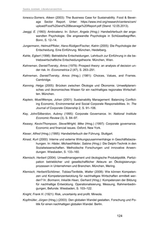 Saskia Juretzek, Literaturverzeichnis
124
Ionescu-Somers, Aileen (2003): The Business Case for Sustainability. Food & Bever-
age Sector Report. Unter: https://www.imd.org/research/centers/csm/
upload/Food%20and%20Beverage%20Report.pdf (Stand: 12.05.2013).
Jaeggi, E. (1993): Ambivalenz. In: Schorr, Angela (Hrsg.): Handwörterbuch der ange-
wandten Psychologie. Die angewandte Psychologie in Schlüsselbegriffen.
Bonn, S. 12–14.
Jungermann, Helmut/Pfister, Hans-Rüdiger/Fischer, Katrin (2005): Die Psychologie der
Entscheidung. Eine Einführung. München, Heidelberg.
Kahle, Egbert (1998): Betriebliche Entscheidungen. Lehrbuch zur Einführung in die be-
triebswirtschaftliche Entscheidungstheorie. München, Wien.
Kahneman, Daniel/Tversky, Amos (1979): Prospect theory: an analysis of decision un-
der risk. In: Econometrica 2 (47), S. 263–291.
Kahneman, Daniel/Tversky, Amos (Hrsg.) (1981): Choices, Values, and Frames.
Cambridge.
Kanning, Helga (2005): Brücken zwischen Ökologie und Ökonomie. Umweltplaneri-
sches und ökonomisches Wissen für ein nachhaltiges regionales Wirtschaf-
ten. München.
Kaptein, Muel/Wempe, Johan (2001): Sustainability Management: Balancing Conflict-
ing Economic, Environmental and Social Corporate Responsibilities. In: The
Journal of Corporate Citizenship 2, S. 91–106.
Kay, John/Silberston, Aubrey (1995): Corporate Governance. In: National Institute
Economic Review (3), S. 84–97.
Keasey, Kevin/Thompson, Steve/Wright, Mike (Hrsg.) (1997): Corporate governance.
Economic and financial issues. Oxford, New York.
Kieser, Alfred (Hrsg.) (1995): Handwörterbuch der Führung. Stuttgart.
Kinast, Kurt (2000): Interne und externe Wirkungszusammenhänge in Geschäftsbezie-
hungen. In: Häder, Michael/Häder, Sabine (Hrsg.): Die Delphi-Technik in den
Sozialwissenschaften. Methodische Forschungen und innovative Anwen-
dungen. Wiesbaden, S. 133–160.
Klemisch, Herbert (2004): Umweltmanagement und ökologische Produktpolitik. Partizi-
pation betrieblicher und gesellschaftlicher Akteure an Ökologisierungs-
prozessen in Unternehmen und Branchen. München, Mering.
Klemisch, Herbert/Schlömer, Tobias/Tenfelde, Walter (2008): Wie können Kompeten-
zen und Kompetenzentwicklung für nachhaltiges Wirtschaften ermittelt wer-
den? In: Bormann, Inka/de Haan, Gerhard (Hrsg.): Kompetenzen der Bildung
für nachhaltige Entwicklung. Operationalisierung, Messung, Rahmenbedin-
gungen, Befunde. Wiesbaden, S. 103–122.
Knight, Frank H. (1921): Risk, uncertainty and profit. Mineola.
Kopfmüller, Jürgen (Hrsg.) (2003): Den globalen Wandel gestalten. Forschung und Po-
litik für einen nachhaltigen globalen Wandel. Berlin.
 