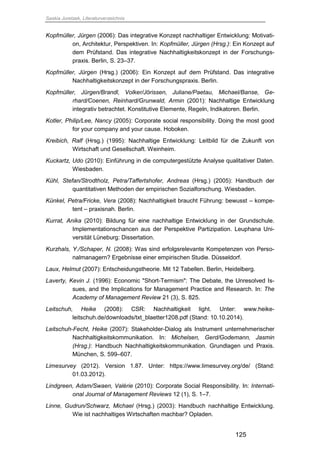 Saskia Juretzek, Literaturverzeichnis
125
Kopfmüller, Jürgen (2006): Das integrative Konzept nachhaltiger Entwicklung: Motivati-
on, Architektur, Perspektiven. In: Kopfmüller, Jürgen (Hrsg.): Ein Konzept auf
dem Prüfstand. Das integrative Nachhaltigkeitskonzept in der Forschungs-
praxis. Berlin, S. 23–37.
Kopfmüller, Jürgen (Hrsg.) (2006): Ein Konzept auf dem Prüfstand. Das integrative
Nachhaltigkeitskonzept in der Forschungspraxis. Berlin.
Kopfmüller, Jürgen/Brandl, Volker/Jörissen, Juliane/Paetau, Michael/Banse, Ge-
rhard/Coenen, Reinhard/Grunwald, Armin (2001): Nachhaltige Entwicklung
integrativ betrachtet. Konstitutive Elemente, Regeln, Indikatoren. Berlin.
Kotler, Philip/Lee, Nancy (2005): Corporate social responsibility. Doing the most good
for your company and your cause. Hoboken.
Kreibich, Ralf (Hrsg.) (1995): Nachhaltige Entwicklung: Leitbild für die Zukunft von
Wirtschaft und Gesellschaft. Weinheim.
Kuckartz, Udo (2010): Einführung in die computergestützte Analyse qualitativer Daten.
Wiesbaden.
Kühl, Stefan/Strodtholz, Petra/Taffertshofer, Andreas (Hrsg.) (2005): Handbuch der
quantitativen Methoden der empirischen Sozialforschung. Wiesbaden.
Künkel, Petra/Fricke, Vera (2008): Nachhaltigkeit braucht Führung: bewusst – kompe-
tent – praxisnah. Berlin.
Kurrat, Anika (2010): Bildung für eine nachhaltige Entwicklung in der Grundschule.
Implementationschancen aus der Perspektive Partizipation. Leuphana Uni-
versität Lüneburg: Dissertation.
Kurzhals, Y./Schaper, N. (2008): Was sind erfolgsrelevante Kompetenzen von Perso-
nalmanagern? Ergebnisse einer empirischen Studie. Düsseldorf.
Laux, Helmut (2007): Entscheidungstheorie. Mit 12 Tabellen. Berlin, Heidelberg.
Laverty, Kevin J. (1996): Economic "Short-Termism": The Debate, the Unresolved Is-
sues, and the Implications for Management Practice and Research. In: The
Academy of Management Review 21 (3), S. 825.
Leitschuh, Heike (2008): CSR: Nachhaltigkeit light. Unter: www.heike-
leitschuh.de/downloads/txt_blaetter1208.pdf (Stand: 10.10.2014).
Leitschuh-Fecht, Heike (2007): Stakeholder-Dialog als Instrument unternehmerischer
Nachhaltigkeitskommunikation. In: Michelsen, Gerd/Godemann, Jasmin
(Hrsg.): Handbuch Nachhaltigkeitskommunikation. Grundlagen und Praxis.
München, S. 599–607.
Limesurvey (2012). Version 1.87. Unter: https://www.limesurvey.org/de/ (Stand:
01.03.2012).
Lindgreen, Adam/Swaen, Valérie (2010): Corporate Social Responsibility. In: Internati-
onal Journal of Management Reviews 12 (1), S. 1–7.
Linne, Gudrun/Schwarz, Michael (Hrsg.) (2003): Handbuch nachhaltige Entwicklung.
Wie ist nachhaltiges Wirtschaften machbar? Opladen.
 