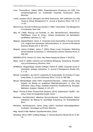 Saskia Juretzek, Literaturverzeichnis
126
Loew, Thomas/Braun, Sabine (2006). Organisatorische Umsetzung von CSR. Vom
Umweltmanagement zur Sustainable Corporate Governance. Berlin,
München.
Lowell, Jonathan (2012): Managers and Moral Dissonance: Self Justification as a Big
Threat to Ethical Management? In: Journal of Business Ethics 105 (1), S.
17–25.
MacCrimmon, Kenneth R./Wehrung, Donald A. (1986): Taking Risks: The Management
of Uncertainty. New York.
Mag, W. (1999): Planung und Kontrolle. In: Bitz, Michael/Domsch, Michel/Ewert,
Ralf/Wagner, Franz W. (Hrsg.): Vahlens Kompendium der Betriebswirt-
schaftslehre. München, S. 1–63.
Maignan, Isabelle/Ralston, David. A.: Corporate social responsibility in Europe and the
U.S.: insights from businesses’ self-presentations. In: Journal of International
Business Studies (33), S. 497–514.
Margolis, Joshua D./Walsh, James P. (2003): Misery Loves Companies: Rethinking
Social Initiatives by Business. In: Administrative Science Quarterly 48 (2), S.
268–305.
MAXQDA (2012). Version 5.0. Unter: http://www.maxqda.de/ (Stand 11.04.2012).
Mayer, Horst O. (2004): Interview und schriftliche Befragung. Entwicklung, Durchfüh-
rung und Auswertung. München, Wien.
McWilliams, Abagail/Siegel, Donald S./Wright, Patrick M. (2006): Corporate social re-
sponsibility: strategic implications. In: Journal of Management Studies (43),
S. 1–18.
Metcalf, Louise/Benn, Sue (2013): Leadership for Sustainability: An Evolution of Lead-
ership Ability. In: Journal of Business Ethics 112 (3), S. 369–384.
Meuser, Michael/Nagel, Ulrike (1991): ExpertInneninterviews - vielfach erprobt, wenig
bedacht: ein Beitrag zur qualitativen Methodendiskussion. In: Garz, Det-
lef/Kraimer, Klaus (Hrsg.): Qualitativ-empirische Sozialforschung. Konzepte,
Methoden, Analysen. Opladen, S. 441–471.
Meyer, Thomas D./Krick Thomas/Tück, Benjamin (2014): Switzerland’s Top500 - Cre-
ating a Vision for Sustainable Growth. Zürich.
Michelsen, Gerd/Adomßent, Mike/Inka Bormann/Burandt, Simon/Fischbach, Robert:
Indikatoren der Bildung für nachhaltige Entwicklung. Ein Werkstattbericht.
Bonn.
Michelsen, Gerd/Godemann, Jasmin (Hrsg.) (2007): Handbuch Nachhaltigkeitskom-
munikation. Grundlagen und Praxis. München.
Mieg, Harald A./Näf, Matthias: Experteninterviews. Zürich.
Mintzberg, Henry (1987): Crafting Strategy. In: Harvard Business Review 56 (4), S. 66–
75.
 