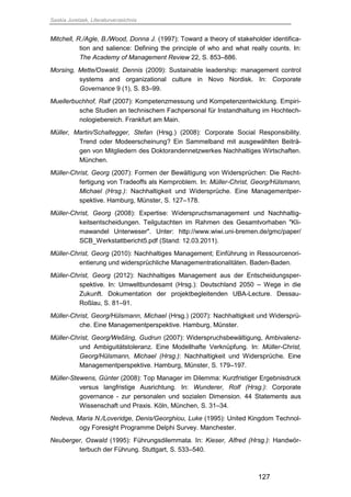 Saskia Juretzek, Literaturverzeichnis
127
Mitchell, R./Agle, B./Wood, Donna J. (1997): Toward a theory of stakeholder identifica-
tion and salience: Defining the principle of who and what really counts. In:
The Academy of Management Review 22, S. 853–886.
Morsing, Mette/Oswald, Dennis (2009): Sustainable leadership: management control
systems and organizational culture in Novo Nordisk. In: Corporate
Governance 9 (1), S. 83–99.
Muellerbuchhof, Ralf (2007): Kompetenzmessung und Kompetenzentwicklung. Empiri-
sche Studien an technischem Fachpersonal für Instandhaltung im Hochtech-
nologiebereich. Frankfurt am Main.
Müller, Martin/Schaltegger, Stefan (Hrsg.) (2008): Corporate Social Responsibility.
Trend oder Modeerscheinung? Ein Sammelband mit ausgewählten Beiträ-
gen von Mitgliedern des Doktorandennetzwerkes Nachhaltiges Wirtschaften.
München.
Müller-Christ, Georg (2007): Formen der Bewältigung von Widersprüchen: Die Recht-
fertigung von Tradeoffs als Kernproblem. In: Müller-Christ, Georg/Hülsmann,
Michael (Hrsg.): Nachhaltigkeit und Widersprüche. Eine Managementper-
spektive. Hamburg, Münster, S. 127–178.
Müller-Christ, Georg (2008): Expertise: Widerspruchsmanagement und Nachhaltig-
keitsentscheidungen. Teilgutachten im Rahmen des Gesamtvorhaben "Kli-
mawandel Unterweser". Unter: http://www.wiwi.uni-bremen.de/gmc/paper/
SCB_Werkstattbericht5.pdf (Stand: 12.03.2011).
Müller-Christ, Georg (2010): Nachhaltiges Management; Einführung in Ressourcenori-
entierung und widersprüchliche Managementrationalitäten. Baden-Baden.
Müller-Christ, Georg (2012): Nachhaltiges Management aus der Entscheidungsper-
spektive. In: Umweltbundesamt (Hrsg.): Deutschland 2050 – Wege in die
Zukunft. Dokumentation der projektbegleitenden UBA-Lecture. Dessau-
Roßlau, S. 81–91.
Müller-Christ, Georg/Hülsmann, Michael (Hrsg.) (2007): Nachhaltigkeit und Widersprü-
che. Eine Managementperspektive. Hamburg, Münster.
Müller-Christ, Georg/Weßling, Gudrun (2007): Widerspruchsbewältigung, Ambivalenz-
und Ambiguitätstoleranz. Eine Modellhafte Verknüpfung. In: Müller-Christ,
Georg/Hülsmann, Michael (Hrsg.): Nachhaltigkeit und Widersprüche. Eine
Managementperspektive. Hamburg, Münster, S. 179–197.
Müller-Stewens, Günter (2008): Top Manager im Dilemma: Kurzfristiger Ergebnisdruck
versus langfristige Ausrichtung. In: Wunderer, Rolf (Hrsg.): Corporate
governance - zur personalen und sozialen Dimension. 44 Statements aus
Wissenschaft und Praxis. Köln, München, S. 31–34.
Nedeva, Maria N./Loveridge, Denis/Georghiou, Luke (1995): United Kingdom Technol-
ogy Foresight Programme Delphi Survey. Manchester.
Neuberger, Oswald (1995): Führungsdilemmata. In: Kieser, Alfred (Hrsg.): Handwör-
terbuch der Führung. Stuttgart, S. 533–540.
 