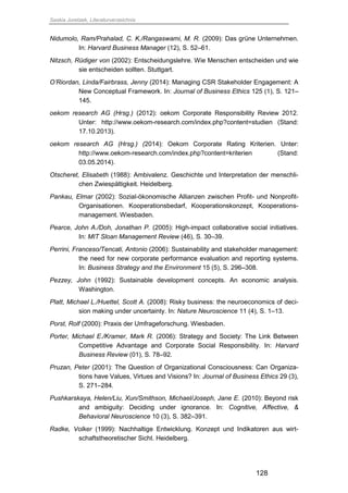 Saskia Juretzek, Literaturverzeichnis
128
Nidumolo, Ram/Prahalad, C. K./Rangaswami, M. R. (2009): Das grüne Unternehmen.
In: Harvard Business Manager (12), S. 52–61.
Nitzsch, Rüdiger von (2002): Entscheidungslehre. Wie Menschen entscheiden und wie
sie entscheiden sollten. Stuttgart.
O’Riordan, Linda/Fairbrass, Jenny (2014): Managing CSR Stakeholder Engagement: A
New Conceptual Framework. In: Journal of Business Ethics 125 (1), S. 121–
145.
oekom research AG (Hrsg.) (2012): oekom Corporate Responsibility Review 2012.
Unter: http://www.oekom-research.com/index.php?content=studien (Stand:
17.10.2013).
oekom research AG (Hrsg.) (2014): Oekom Corporate Rating Kriterien. Unter:
http://www.oekom-research.com/index.php?content=kriterien (Stand:
03.05.2014).
Otscheret, Elisabeth (1988): Ambivalenz. Geschichte und Interpretation der menschli-
chen Zwiespältigkeit. Heidelberg.
Pankau, Elmar (2002): Sozial-ökonomische Allianzen zwischen Profit- und Nonprofit-
Organisationen. Kooperationsbedarf, Kooperationskonzept, Kooperations-
management. Wiesbaden.
Pearce, John A./Doh, Jonathan P. (2005): High-impact collaborative social initiatives.
In: MIT Sloan Management Review (46), S. 30–39.
Perrini, Franceso/Tencati, Antonio (2006): Sustainability and stakeholder management:
the need for new corporate performance evaluation and reporting systems.
In: Business Strategy and the Environment 15 (5), S. 296–308.
Pezzey, John (1992): Sustainable development concepts. An economic analysis.
Washington.
Platt, Michael L./Huettel, Scott A. (2008): Risky business: the neuroeconomics of deci-
sion making under uncertainty. In: Nature Neuroscience 11 (4), S. 1–13.
Porst, Rolf (2000): Praxis der Umfrageforschung. Wiesbaden.
Porter, Michael E./Kramer, Mark R. (2006): Strategy and Society: The Link Between
Competitive Advantage and Corporate Social Responsibility. In: Harvard
Business Review (01), S. 78–92.
Pruzan, Peter (2001): The Question of Organizational Consciousness: Can Organiza-
tions have Values, Virtues and Visions? In: Journal of Business Ethics 29 (3),
S. 271–284.
Pushkarskaya, Helen/Liu, Xun/Smithson, Michael/Joseph, Jane E. (2010): Beyond risk
and ambiguity: Deciding under ignorance. In: Cognitive, Affective, &
Behavioral Neuroscience 10 (3), S. 382–391.
Radke, Volker (1999): Nachhaltige Entwicklung. Konzept und Indikatoren aus wirt-
schaftstheoretischer Sicht. Heidelberg.
 
