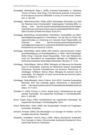 Saskia Juretzek, Literaturverzeichnis
130
Schaltegger, Stefan/Burritt, Roger L. (2005): Corporate Sustainability. In: Tietenberg,
Thomas H./Folmer, Henk (Hrsg.): The international yearbook of environmen-
tal and resource economics 2005/2006. A survey of current issues. Chelten-
ham, S. 185–232.
Schaltegger, Stefan/Hasenmüller, Philipp (2005): Nachhaltiges Wirtschaften aus Sicht
des "Business Case of Sustainability". Ergebnispapier Fachdialog BMU. Lü-
neburg. Unter: http://fox.leuphana.de/portal/de/publications/nachhaltiges-
wirtschaften-aus-sicht-des-business-case-of-sustainability(67b6d143-afc0-
495f-b1b2-2901c5702dff).html (Stand: 02.05.2011).
Schaltegger, Stefan/Herzig, Christian/Kleiber, Oliver/Klinke, Torsten/Müller, Jan (2007):
Nachhaltigkeitsmanagement in Unternehmen. Von der Idee zur Praxis; Ma-
nagementansätze zur Umsetzung von Corporate Social Responsibility und
Corporate Unter: http://fox.leuphana.de/portal/de/publications/
nachhaltigkeitsmanagement-in-unternehmen(bcf4d05c-baee-4b3f-ae11-
f0d752972b1d).html (Stand 22.12.2010).
Schaltegger, Stefan/Müller, Martin (2008): CSR zwischen unternehmerischer Vergan-
genheitsbewältigung und Zukunftsgestaltung. In: Müller, Martin/Schaltegger,
Stefan (Hrsg.): Corporate Social Responsibility. Trend oder Modeerschei-
nung? Ein Sammelband mit ausgewählten Beiträgen von Mitgliedern des
Doktorandennetzwerkes Nachhaltiges Wirtschaften. München, S. 17–35.
Schaltegger, Stefan/Wagner, Marcus (2006): Managing and Measuring the Business
Case for Sustainability. Capturing the Relationship between Sustainability
Performance, Business Competitiveness and Economic Performance. In:
Schaltegger, S./Wagner, Marcus (Hrsg.): Managing the business case for
sustainability. The integration of social, environmental and economic perfor-
mance. Sheffield, S. 1–27.
Schaltegger, Stefan/Windolph, Sarah E./Harms, Dorli (2010): Corporate Sustainability
Barometer 2010. Wie nachhaltig agieren Unternehmen in Deutschland?
Unter: http://www2.leuphana.de/csm/CorporateSustainabilityBarometer.pdf
(Stand: 16.11.2011).
Schettgen, P. (1993): Führung. In: Schorr, Angela (Hrsg.): Handwörterbuch der ange-
wandten Psychologie. Die angewandte Psychologie in Schlüsselbegriffen.
Bonn, S. 263–268.
Schorr, Angela (Hrsg.) (1993): Handwörterbuch der angewandten Psychologie. Die
angewandte Psychologie in Schlüsselbegriffen. Bonn.
Schulz, Marlen/Renn, Ortwin (2009): Das Gruppendelphi. Konzept und Fragebogen-
konstruktion. Wiesbaden.
Schwarzl, Christoph (2009): Zukunftsstrategien und Lösungen für Handels- und Kon-
sumgüterunternehmen. Düsseldorf.
Serageldin, Ismail/Steer, Andrew (Hrsg.) (1994): Making Development Sustainable.
From Concepts to Action. Environmentally Sustainable Development Occa-
sional Paper Series (2). Washington.
 