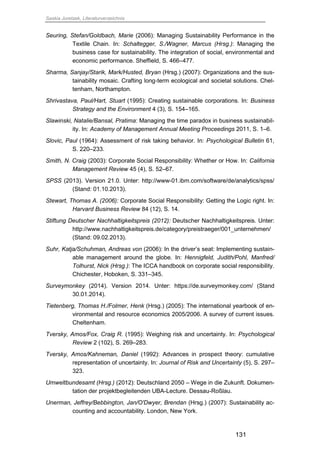 Saskia Juretzek, Literaturverzeichnis
131
Seuring, Stefan/Goldbach, Marie (2006): Managing Sustainability Performance in the
Textile Chain. In: Schaltegger, S./Wagner, Marcus (Hrsg.): Managing the
business case for sustainability. The integration of social, environmental and
economic performance. Sheffield, S. 466–477.
Sharma, Sanjay/Starik, Mark/Husted, Bryan (Hrsg.) (2007): Organizations and the sus-
tainability mosaic. Crafting long-term ecological and societal solutions. Chel-
tenham, Northampton.
Shrivastava, Paul/Hart, Stuart (1995): Creating sustainable corporations. In: Business
Strategy and the Environment 4 (3), S. 154–165.
Slawinski, Natalie/Bansal, Pratima: Managing the time paradox in business sustainabil-
ity. In: Academy of Management Annual Meeting Proceedings 2011, S. 1–6.
Slovic, Paul (1964): Assessment of risk taking behavior. In: Psychological Bulletin 61,
S. 220–233.
Smith, N. Craig (2003): Corporate Social Responsibility: Whether or How. In: California
Management Review 45 (4), S. 52–67.
SPSS (2013). Version 21.0. Unter: http://www-01.ibm.com/software/de/analytics/spss/
(Stand: 01.10.2013).
Stewart, Thomas A. (2006): Corporate Social Responsibility: Getting the Logic right. In:
Harvard Business Review 84 (12), S. 14.
Stiftung Deutscher Nachhaltigkeitspreis (2012): Deutscher Nachhaltigkeitspreis. Unter:
http://www.nachhaltigkeitspreis.de/category/preistraeger/001_unternehmen/
(Stand: 09.02.2013).
Suhr, Katja/Schuhman, Andreas von (2006): In the driver’s seat: Implementing sustain-
able management around the globe. In: Hennigfeld, Judith/Pohl, Manfred/
Tolhurst, Nick (Hrsg.): The ICCA handbook on corporate social responsibility.
Chichester, Hoboken, S. 331–345.
Surveymonkey (2014). Version 2014. Unter: https://de.surveymonkey.com/ (Stand
30.01.2014).
Tietenberg, Thomas H./Folmer, Henk (Hrsg.) (2005): The international yearbook of en-
vironmental and resource economics 2005/2006. A survey of current issues.
Cheltenham.
Tversky, Amos/Fox, Craig R. (1995): Weighing risk and uncertainty. In: Psychological
Review 2 (102), S. 269–283.
Tversky, Amos/Kahneman, Daniel (1992): Advances in prospect theory: cumulative
representation of uncertainty. In: Journal of Risk and Uncertainty (5), S. 297–
323.
Umweltbundesamt (Hrsg.) (2012): Deutschland 2050 – Wege in die Zukunft. Dokumen-
tation der projektbegleitenden UBA-Lecture. Dessau-Roßlau.
Unerman, Jeffrey/Bebbington, Jan/O'Dwyer, Brendan (Hrsg.) (2007): Sustainability ac-
counting and accountability. London, New York.
 