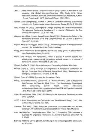 Saskia Juretzek, Literaturverzeichnis
132
UNGC - United Nations Global Compact/Accenture (Hrsg.) (2010): A New Era of Sus-
tainability. UN Global Compact-Accenture CEO Study 2010. Unter:
http://www.accenture.com/SiteCollectionDocuments/PDF/Accenture_A_New
_Era_of_Sustainability_CEO_Study.pdf (Stand: 05.05.2011).
Valentin, Anke/Spangenberg, Joachim H. (2000): A Guide to Community Sustainability
Indicators. In: Environmental Impact Assessment Review 20 (3), S. 381–392.
Vare, P./Scott, W. (2007): Learning for a Change: Exploring the Relationship Between
Education and Sustainable Development. In: Journal of Education for Sus-
tainable Development 1 (2), S. 191–198.
Vilanova, Marc/Maria Lozano, Josep/Arenas, Daniel (2009): Exploring the Nature of the
Relationship Between CSR and Competitiveness. In: Journal of Business
Ethics (87), S. 57–69.
Wagner, Marcus/Schaltegger, Stefan (2002): Umweltmanagement in deutschen Unter-
nehmen - der aktuelle Stand der Praxis. Lüneburg.
Walley, Noah/Whitehead, Bradley (1994): It's not easy being green. In: Harvard Busi-
ness Review (May-June), S. 46–52.
Weber, Elke. U./Blais, Ann-Renee/Betz, Nancy E. (2002): A domain specific risk-
attitude scale: measuring risk perceptions and risk behaviors. In: Journal of
Behavioural Decision Making 15, S. 263–290.
Weinert, Ansfried B. (2004): Organisations- und Personalpsychologie. Weinheim.
Weinert, Franz E. (2001): Concept of Competence: A conceptual clarification. In:
Rychen, Dominique Simone/Salganik, Laura Hersh (Hrsg.): Defining and se-
lecting key competencies. Kirkland, S. 45–65.
Weinert, Franz. E. (1999): Konzepte der Kompetenz. Paris.
Willard, Marsha/Wiedmeyer, Carole/Flint, R. Warren/Weedon, John S./Woodward,
Rick/Feldman, Ira/Edwards, Mark (2010): The Sustainability Professional:
2010 Competency Survey Report. Unter: https://www.
sustainabilityprofessionals.org/sites/default/files/ISSP%20Special%20Report
_3.10_final_0.pdf (Stand: 02.01.2011).
Wöhe, Günter/Döring, Ulrich (2002): Einführung in die allgemeine Betriebswirtschafts-
lehre. München.
WCED - World Commission on Environment and Development (Hrsg.) (1987): Our
common future. Oxford, New York.
Wunderer, Rolf (Hrsg.) (2008): Corporate governance - zur personalen und sozialen
Dimension. 44 Statements aus Wissenschaft und Praxis. Köln, München.
Yuan, Wenlong/Bao, Yongjian/Verbeke, Alain (2011): Integrating CSR Initiatives in
Business: An Organizing Framework. In: Journal of Business Ethics 101 (1),
S. 75–92.
Zwerenz, Karlheinz (2011): Statistik. Einführung in die computergestützte Datenanaly-
se. München.
 