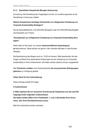 Saskia Juretzek, Anhang
155
8.1.3 Quantitative Hauptstudie Manager (limesurvey)
Anmerkung: Die Darstellung des Fragebogens ist hier nur annäherungsweise an die
Darstellung in limesurvey möglich
Welche Kompetenzen benötigen Entscheider zur erfolgreichen Umsetzung von
Corporate Sustainability Strategien?
Sie als GeschäftsführerIn, CS (CR/CSR) ManagerIn oder CS (CR/CSR) BeauftragteR
sind ExperteIn zum Thema:
"Kompetenzen zur erfolgreichen Umsetzung von Corporate Sustainability Stra-
tegien"
Daher bitte ich Sie heute, an unserer wissenschaftlichen Expertengrup-
pe teilzunehmen. Diese würden wir gerne in den nächsten Monaten in zwei Runden
befragen.
Die Beantwortung des Bogens wird ca. 15-20 min dauern. Bitte beantworten Sie alle
Fragen auf Basis Ihrer persönlichen Erfahrungen bei der Umsetzung von Corporate
Sustainability in Ihrem Unternehmen. Die Daten werden absolut anonym ausgewertet.
Alle Teilnehmer erhalten nach Studienabschluß die anonymisierten Befragungser-
gebnisse zur Verfügung gestellt.
Vielen Dank für Ihre Unterstützung!
Diese Umfrage enthält 34 Fragen.
0 Codeschlüssel
0. Bitte ergänzen Sie zur anonymen Zuordnung der Ergebnisse aus den zwei Be-
fragungsrunden folgenden Codeschlüssel:
Die letzten beiden Ziffern Ihrer Postleitzahl, 1. und 3. Buchstabe Ihres Vorna-
mens, Jahr Ihres Schulabschlusses (xxxx).
Bitte Ihre Antwort(en) hierher schreiben
 