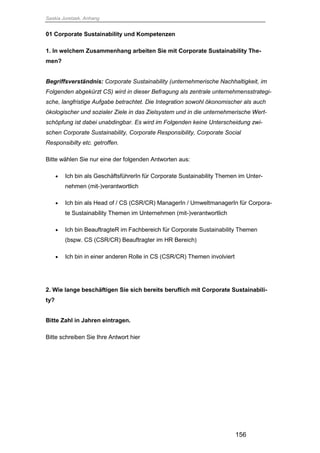 Saskia Juretzek, Anhang
156
01 Corporate Sustainability und Kompetenzen
1. In welchem Zusammenhang arbeiten Sie mit Corporate Sustainability The-
men?
Begriffsverständnis: Corporate Sustainability (unternehmerische Nachhaltigkeit, im
Folgenden abgekürzt CS) wird in dieser Befragung als zentrale unternehmensstrategi-
sche, langfristige Aufgabe betrachtet. Die Integration sowohl ökonomischer als auch
ökologischer und sozialer Ziele in das Zielsystem und in die unternehmerische Wert-
schöpfung ist dabei unabdingbar. Es wird im Folgenden keine Unterscheidung zwi-
schen Corporate Sustainability, Corporate Responsibility, Corporate Social
Responsibilty etc. getroffen.
Bitte wählen Sie nur eine der folgenden Antworten aus:
 Ich bin als GeschäftsführerIn für Corporate Sustainability Themen im Unter-
nehmen (mit-)verantwortlich
 Ich bin als Head of / CS (CSR/CR) ManagerIn / UmweltmanagerIn für Corpora-
te Sustainability Themen im Unternehmen (mit-)verantwortlich
 Ich bin BeauftragteR im Fachbereich für Corporate Sustainability Themen
(bspw. CS (CSR/CR) Beauftragter im HR Bereich)
 Ich bin in einer anderen Rolle in CS (CSR/CR) Themen involviert
2. Wie lange beschäftigen Sie sich bereits beruflich mit Corporate Sustainabili-
ty?
Bitte Zahl in Jahren eintragen.
Bitte schreiben Sie Ihre Antwort hier
 