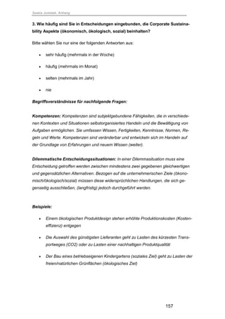 Saskia Juretzek, Anhang
157
3. Wie häufig sind Sie in Entscheidungen eingebunden, die Corporate Sustaina-
bility Aspekte (ökonomisch, ökologisch, sozial) beinhalten?
Bitte wählen Sie nur eine der folgenden Antworten aus:
 sehr häufig (mehrmals in der Woche)
 häufig (mehrmals im Monat)
 selten (mehrmals im Jahr)
 nie
Begriffsverständnisse für nachfolgende Fragen:
Kompetenzen: Kompetenzen sind subjektgebundene Fähigkeiten, die in verschiede-
nen Kontexten und Situationen selbstorganisiertes Handeln und die Bewältigung von
Aufgaben ermöglichen. Sie umfassen Wissen, Fertigkeiten, Kenntnisse, Normen, Re-
geln und Werte. Kompetenzen sind veränderbar und entwickeln sich im Handeln auf
der Grundlage von Erfahrungen und neuem Wissen (weiter).
Dilemmatische Entscheidungssituationen: In einer Dilemmasituation muss eine
Entscheidung getroffen werden zwischen mindestens zwei gegebenen gleichwertigen
und gegensätzlichen Alternativen. Bezogen auf die unternehmerischen Ziele (ökono-
misch/ökologisch/sozial) müssen diese widersprüchlichen Handlungen, die sich ge-
genseitig ausschließen, (langfristig) jedoch durchgeführt werden.
Beispiele:
 Einem ökologischen Produktdesign stehen erhöhte Produktionskosten (Kosten-
effizienz) entgegen
 Die Auswahl des günstigsten Lieferanten geht zu Lasten des kürzesten Trans-
portweges (CO2) oder zu Lasten einer nachhaltigen Produktqualität
 Der Bau eines betriebseigenen Kindergartens (soziales Ziel) geht zu Lasten der
freien/natürlichen Grünflächen (ökologisches Ziel)
 