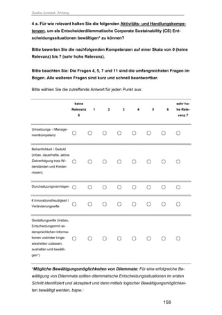 Saskia Juretzek, Anhang
158
4 a. Für wie relevant halten Sie die folgenden Aktivitäts- und Handlungskompe-
tenzen, um als Entscheiderdilemmatische Corporate Sustainability (CS) Ent-
scheidungssituationen bewältigen* zu können?
Bitte bewerten Sie die nachfolgenden Kompetenzen auf einer Skala von 0 (keine
Relevanz) bis 7 (sehr hohe Relevanz).
Bitte beachten Sie: Die Fragen 4, 5, 7 und 11 sind die umfangreichsten Fragen im
Bogen. Alle weiteren Fragen sind kurz und schnell beantwortbar.
Bitte wählen Sie die zutreffende Antwort für jeden Punkt aus:
keine
Relevanz
0
1 2 3 4 5 6
sehr ho-
he Rele-
vanz 7
Umsetzungs- / Manage-
mentkompetenz
Beharrlichkeit / Geduld
(inbes. dauerhafte, aktive
Zielverfolgung trotz Wi-
derständen und Hinder-
nissen)
Durchsetzungsvermögen
€ Innovationsfreudigkeit /
Veränderungswille
Gestaltungswille (insbes.
Entscheidungenmit wi-
dersprüchlichen Informa-
tionen und/oder Unge-
wissheiten zulassen,
aushalten und bewälti-
gen*)
*Mögliche Bewältigungsmöglichkeiten von Dilemmata: Für eine erfolgreiche Be-
wältigung von Dilemmata sollten dilemmatische Entscheidungssituationen im ersten
Schritt identifiziert und akzeptiert und dann mittels logischer Bewältigungsmöglichkei-
ten bewältigt werden, bspw.:
 