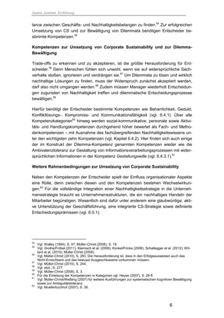 Saskia Juretzek, Einführung
6
lance zwischen Geschäfts- und Nachhaltigkeitsbelangen zu finden.54
Zur erfolgreichen
Umsetzung von CS und zur Bewältigung von Dilemmata benötigen Entscheider be-
stimmte Kompetenzen.55
Kompetenzen zur Umsetzung von Corporate Sustainability und zur Dilemma-
Bewältigung
Trade-offs zu erkennen und zu akzeptieren, ist die größte Herausforderung für Ent-
scheider.56
Denn Menschen fühlen sich unwohl, wenn sie auf widersprüchliche Sach-
verhalte stoßen, ignorieren und verdrängen sie.57
Um Dilemmata zu lösen und wirklich
nachhaltige Lösungen zu finden, muss der Widerspruch zunächst akzeptiert werden,
darf also nicht umgangen werden.58
Zudem müssen Manager wiederholt Entscheidun-
gen zugunsten von Nachhaltigkeit treffen und dilemmatische Entscheidungsprozesse
bewältigen.59
Hierfür benötigt der Entscheider bestimmte Kompetenzen wie Beharrlichkeit, Geduld,
Konfliktlösungs-, Kompromiss- und Kommunikationsfähigkeit (vgl. 6.4.1). Über alle
Kompetenzkategorien60
hinweg werden sozial-kommunikative, personale sowie Aktivi-
täts- und Handlungskompetenzen durchgehend höher bewertet als Fach- und Metho-
denkompetenzen – mit Ausnahme des fachübergreifenden Nachhaltigkeitswissens un-
ter den wichtigsten zehn Kompetenzen (vgl. Kapitel 6.4.2). Hier finden sich auch einige
der im Konstrukt der Dilemma-Kompetenz genannten Kompetenzen wieder wie die
Ambivalenztoleranz zur Gestaltung von Informationsverarbeitungsprozessen mit wider-
sprüchlichen Informationen in der Kompetenz Gestaltungswille (vgl. 6.4.3.1).61
Weitere Rahmenbedingungen zur Umsetzung von Corporate Sustainability
Neben den Kompetenzen der Entscheider spielt der Einfluss organisationaler Aspekte
eine Rolle, denn zwischen diesen und den Kompetenzen bestehen Wechselwirkun-
gen.62
Für die vollständige Integration einer Nachhaltigkeitsstrategie in die Unterneh-
mensstrategie braucht es Unternehmensstrukturen, die ein nachhaltiges Handeln der
Mitarbeiter begünstigen. Wesentlich sind dafür unter anderem eine glaubwürdige, akti-
ve Unterstützung der Geschäftsführung, eine integrierte CS-Strategie sowie definierte
Entscheidungsprämissen (vgl. 6.5.1).
54
Vgl. Walley (1994), S. 47; Müller-Christ (2008), S. 19.
55
Vgl. Grothe/Fröbel (2011); Klemisch et al. (2008); Künkel/Fricke (2008); Schaltegger et al. (2012); Wil-
lard et al. (2010); Müller-Christ (2008).
56
Vgl. Müller-Christ (2010), S. 283. Die Herausforderung ist, dass in den Erfolgsausweisen auch das
Nicht-Erreichbare und das bewusst Ausgeschlossene vorkommen müssen.
57
Vgl. Müller-Christ (2010), S. 244.
58
Vgl. ebd., S. 277.
59
Vgl. Müller-Christ (2008), S. 3.
60
Für die Einteilung der Kompetenzen in Kategorien vgl. Heyse (2007), S. 28 ff.
61
Vgl. Müller-Christ/Weßling (2007) für weitere Ausführungen zur systematischen kognitiven Bewältigung
sowie zur Ambiguitätstoleranz.
62
Vgl. Muellerbuchhof (2007), S. 36.
 