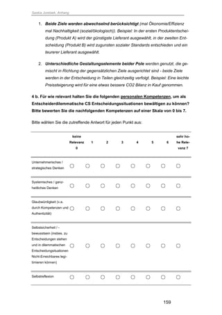 Saskia Juretzek, Anhang
159
1. Beide Ziele werden abwechselnd berücksichtigt (mal Ökonomie/Effizienz
mal Nachhaltigkeit (sozial/ökologisch)). Beispiel: In der ersten Produktentschei-
dung (Produkt A) wird der günstigste Lieferant ausgewählt, in der zweiten Ent-
scheidung (Produkt B) wird zugunsten sozialer Standards entschieden und ein
teurerer Lieferant ausgewählt.
2. Unterschiedliche Gestaltungselemente beider Pole werden genutzt, die ge-
mischt in Richtung der gegensätzlichen Ziele ausgerichtet sind - beide Ziele
werden in der Entscheidung in Teilen gleichzeitig verfolgt. Beispiel: Eine leichte
Preissteigerung wird für eine etwas bessere CO2 Bilanz in Kauf genommen.
4 b. Für wie relevant halten Sie die folgenden personalen Kompetenzen, um als
Entscheiderdilemmatische CS Entscheidungssituationen bewältigen zu können?
Bitte bewerten Sie die nachfolgenden Kompetenzen auf einer Skala von 0 bis 7.
Bitte wählen Sie die zutreffende Antwort für jeden Punkt aus:
keine
Relevanz
0
1 2 3 4 5 6
sehr ho-
he Rele-
vanz 7
Unternehmerisches /
strategisches Denken
Systemisches / ganz-
heitliches Denken
Glaubwürdigkeit (v.a.
durch Kompetenzen und
Authentizität)
Selbstsicherheit / -
bewusstsein (insbes. zu
Entscheidungen stehen
und in dilemmatischen
Entscheidungsituationen
Nicht-Erreichbares legi-
timieren können)
Selbstreflexion
 