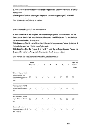 Saskia Juretzek, Anhang
163
6. Hier können Sie weitere wesentliche Kompetenzen und ihre Relevanz (Skala 0-
7) ergänzen.
Bitte ergänzen Sie die jeweilige Kompetenz und den zugehörigen Zahlenwert.
Bitte Ihre Antwort(en) hierher schreiben
02 Rahmenbedingungen im Unternehmen
7. Welches sind die wichtigsten Rahmenbedingungen im Unternehmen, um als
Entscheider Corporate Sustainability Dilemmata bewältigen und Corporate Sus-
tainability umsetzen zu können?
Bitte bewerten Sie die nachfolgenden Rahmenbedingungen auf einer Skala von 0
(keine Relevanz) bis 7 (sehr hohe Relevanz).
Bitte beachten Sie: Die Fragen 4, 5, 7 und 11 sind die umfangreichsten Fragen im
Bogen. Alle weiteren Fragen sind kurz und schnell beantwortbar.
Bitte wählen Sie die zutreffende Antwort für jeden Punkt aus:
keine
Relevanz
0
1 2 3 4 5 6
sehr ho-
he Rele-
vanz 7
Glaubwürdiger und akti-
ver Support der Ge-
schäftsführung (lebt CS
vor)
Führungsebene hat CS
Wissen und Kompeten-
zen
Klar definierte CS Stra-
tegie, Ziele und Prioritä-
ten
Definierte Entschei-
dungsprämissen (z.B. für
den Einkauf)
 