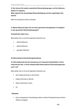 Saskia Juretzek, Anhang
165
8. Hier können Sie weitere wesentliche Rahmenbedingungen und ihre Relevanz
(Skala 0-7) ergänzen.
Bitte ergänzen Sie die jeweilige Rahmenbedingung und den zugehörigen Zah-
lenwert.
Bitte Ihre Antwort(en) hierher schreiben
9. Welche Relevanz haben die von Ihnen genannten Kompetenzen im Vergleich
zu den genannten Rahmenbedingungen?
Kompetenzen haben eine...
Bitte wählen Sie nur eine der folgenden Antworten aus:
 ...höhere Relevanz
 ...gleiche Relevanz
 ...geringere Relevanz
03 Dilemmatische Entscheidungssituationen
10. Wie häufig treten bei der Umsetzung von Corporate Sustainability in Ihrem
Unternehmen bzw. in Ihrem Arbeitsumfeld dilemmatische Entscheidungssituati-
onen* auf?
Bitte wählen Sie nur eine der folgenden Antworten aus:
 sehr häufig (mehrmals in der Woche)
 häufig (mehrmals im Monat)
 selten (mehrmals im Jahr)
 nie
* Beispiele:
 Einem ökologischen Produktdesign stehen erhöhte Produktionskosten (Kosten-
effizienz) entgegen
 