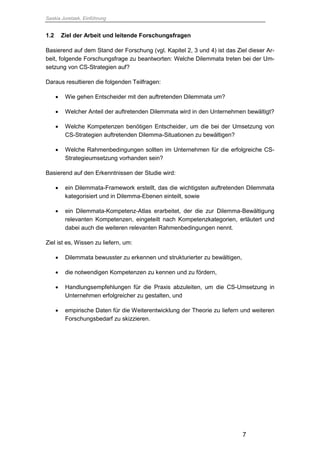 Saskia Juretzek, Einführung
7
1.2 Ziel der Arbeit und leitende Forschungsfragen
Basierend auf dem Stand der Forschung (vgl. Kapitel 2, 3 und 4) ist das Ziel dieser Ar-
beit, folgende Forschungsfrage zu beantworten: Welche Dilemmata treten bei der Um-
setzung von CS-Strategien auf?
Daraus resultieren die folgenden Teilfragen:
 Wie gehen Entscheider mit den auftretenden Dilemmata um?
 Welcher Anteil der auftretenden Dilemmata wird in den Unternehmen bewältigt?
 Welche Kompetenzen benötigen Entscheider, um die bei der Umsetzung von
CS-Strategien auftretenden Dilemma-Situationen zu bewältigen?
 Welche Rahmenbedingungen sollten im Unternehmen für die erfolgreiche CS-
Strategieumsetzung vorhanden sein?
Basierend auf den Erkenntnissen der Studie wird:
 ein Dilemmata-Framework erstellt, das die wichtigsten auftretenden Dilemmata
kategorisiert und in Dilemma-Ebenen einteilt, sowie
 ein Dilemmata-Kompetenz-Atlas erarbeitet, der die zur Dilemma-Bewältigung
relevanten Kompetenzen, eingeteilt nach Kompetenzkategorien, erläutert und
dabei auch die weiteren relevanten Rahmenbedingungen nennt.
Ziel ist es, Wissen zu liefern, um:
 Dilemmata bewusster zu erkennen und strukturierter zu bewältigen,
 die notwendigen Kompetenzen zu kennen und zu fördern,
 Handlungsempfehlungen für die Praxis abzuleiten, um die CS-Umsetzung in
Unternehmen erfolgreicher zu gestalten, und
 empirische Daten für die Weiterentwicklung der Theorie zu liefern und weiteren
Forschungsbedarf zu skizzieren.
 