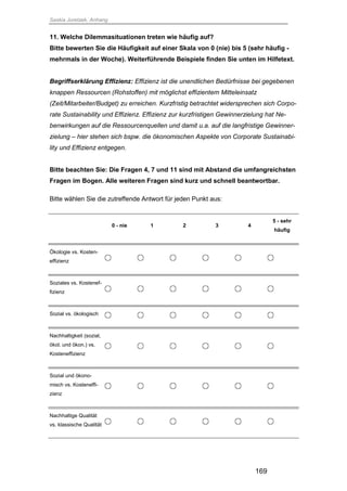 Saskia Juretzek, Anhang
169
11. Welche Dilemmasituationen treten wie häufig auf?
Bitte bewerten Sie die Häufigkeit auf einer Skala von 0 (nie) bis 5 (sehr häufig -
mehrmals in der Woche). Weiterführende Beispiele finden Sie unten im Hilfetext.
Begriffserklärung Effizienz: Effizienz ist die unendlichen Bedürfnisse bei gegebenen
knappen Ressourcen (Rohstoffen) mit möglichst effizientem Mitteleinsatz
(Zeit/Mitarbeiter/Budget) zu erreichen. Kurzfristig betrachtet widersprechen sich Corpo-
rate Sustainability und Effizienz. Effizienz zur kurzfristigen Gewinnerzielung hat Ne-
benwirkungen auf die Ressourcenquellen und damit u.a. auf die langfristige Gewinner-
zielung – hier stehen sich bspw. die ökonomischen Aspekte von Corporate Sustainabi-
lity und Effizienz entgegen.
Bitte beachten Sie: Die Fragen 4, 7 und 11 sind mit Abstand die umfangreichsten
Fragen im Bogen. Alle weiteren Fragen sind kurz und schnell beantwortbar.
Bitte wählen Sie die zutreffende Antwort für jeden Punkt aus:
0 - nie 1 2 3 4
5 - sehr
häufig
Ökologie vs. Kosten-
effizienz
Soziales vs. Kostenef-
fizienz
Sozial vs. ökologisch
Nachhaltigkeit (sozial,
ökol. und ökon.) vs.
Kosteneffizienz
Sozial und ökono-
misch vs. Kosteneffi-
zienz
Nachhaltige Qualität
vs. klassische Qualität
 