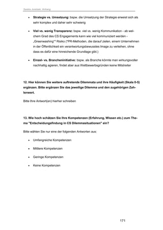 Saskia Juretzek, Anhang
171
 Strategie vs. Umsetzung: bspw. die Umsetzung der Strategie erweist sich als
sehr komplex und daher sehr schwierig
 Viel vs. wenig Transparenz: bspw. viel vs. wenig Kommunikation - ab wel-
chem Grad des CS Engagements kann wie viel kommuniziert werden -
„Greenwashing“* Risiko (*PR-Methoden, die darauf zielen, einem Unternehmen
in der Öffentlichkeit ein verantwortungsbewusstes Image zu verleihen, ohne
dass es dafür eine hinreichende Grundlage gibt.)
 Einzel- vs. Brancheninitiative: bspw. als Branche könnte man wirkungsvoller
nachhaltig agieren, findet aber aus Wettbewerbsgründen keine Mitstreiter
12. Hier können Sie weitere auftretende Dilemmata und ihre Häufigkeit (Skala 0-5)
ergänzen. Bitte ergänzen Sie das jeweilige Dilemma und den zugehörigen Zah-
lenwert.
Bitte Ihre Antwort(en) hierher schreiben
13. Wie hoch schätzen Sie Ihre Kompetenzen (Erfahrung, Wissen etc.) zum The-
ma "Entscheidungsfindung in CS Dilemmasituationen" ein?
Bitte wählen Sie nur eine der folgenden Antworten aus:
 Umfangreiche Kompetenzen
 Mittlere Kompetenzen
 Geringe Kompetenzen
 Keine Kompetenzen
 