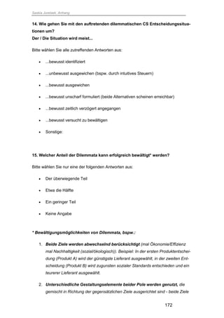 Saskia Juretzek, Anhang
172
14. Wie gehen Sie mit den auftretenden dilemmatischen CS Entscheidungssitua-
tionen um?
Der / Die Situation wird meist...
Bitte wählen Sie alle zutreffenden Antworten aus:
 ...bewusst identifiziert
 ...unbewusst ausgewichen (bspw. durch intuitives Steuern)
 ...bewusst ausgewichen
 ...bewusst unscharf formuliert (beide Alternativen scheinen erreichbar)
 ...bewusst zeitlich verzögert angegangen
 ...bewusst versucht zu bewältigen
 Sonstige:
15. Welcher Anteil der Dilemmata kann erfolgreich bewältigt* werden?
Bitte wählen Sie nur eine der folgenden Antworten aus:
 Der überwiegende Teil
 Etwa die Hälfte
 Ein geringer Teil
 Keine Angabe
* Bewältigungsmöglichkeiten von Dilemmata, bspw.:
1. Beide Ziele werden abwechselnd berücksichtigt (mal Ökonomie/Effizienz
mal Nachhaltigkeit (sozial/ökologisch)). Beispiel: In der ersten Produktentschei-
dung (Produkt A) wird der günstigste Lieferant ausgewählt, in der zweiten Ent-
scheidung (Produkt B) wird zugunsten sozialer Standards entschieden und ein
teurerer Lieferant ausgewählt.
2. Unterschiedliche Gestaltungselemente beider Pole werden genutzt, die
gemischt in Richtung der gegensätzlichen Ziele ausgerichtet sind - beide Ziele
 