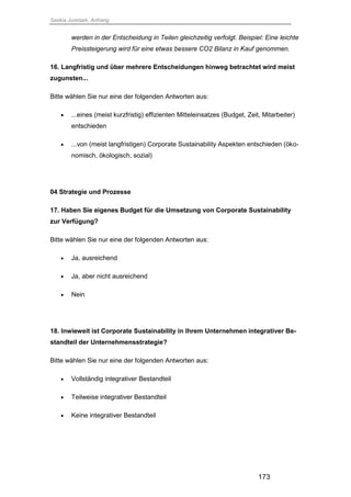 Saskia Juretzek, Anhang
173
werden in der Entscheidung in Teilen gleichzeitig verfolgt. Beispiel: Eine leichte
Preissteigerung wird für eine etwas bessere CO2 Bilanz in Kauf genommen.
16. Langfristig und über mehrere Entscheidungen hinweg betrachtet wird meist
zugunsten...
Bitte wählen Sie nur eine der folgenden Antworten aus:
 ...eines (meist kurzfristig) effizienten Mitteleinsatzes (Budget, Zeit, Mitarbeiter)
entschieden
 ...von (meist langfristigen) Corporate Sustainability Aspekten entschieden (öko-
nomisch, ökologisch, sozial)
04 Strategie und Prozesse
17. Haben Sie eigenes Budget für die Umsetzung von Corporate Sustainability
zur Verfügung?
Bitte wählen Sie nur eine der folgenden Antworten aus:
 Ja, ausreichend
 Ja, aber nicht ausreichend
 Nein
18. Inwieweit ist Corporate Sustainability in Ihrem Unternehmen integrativer Be-
standteil der Unternehmensstrategie?
Bitte wählen Sie nur eine der folgenden Antworten aus:
 Vollständig integrativer Bestandteil
 Teilweise integrativer Bestandteil
 Keine integrativer Bestandteil
 