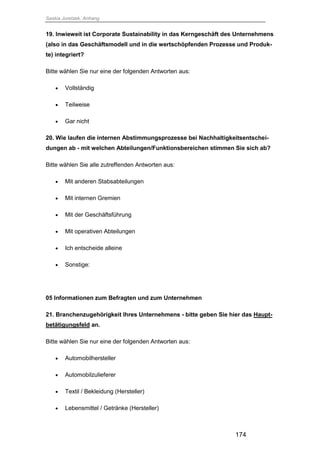 Saskia Juretzek, Anhang
174
19. Inwieweit ist Corporate Sustainability in das Kerngeschäft des Unternehmens
(also in das Geschäftsmodell und in die wertschöpfenden Prozesse und Produk-
te) integriert?
Bitte wählen Sie nur eine der folgenden Antworten aus:
 Vollständig
 Teilweise
 Gar nicht
20. Wie laufen die internen Abstimmungsprozesse bei Nachhaltigkeitsentschei-
dungen ab - mit welchen Abteilungen/Funktionsbereichen stimmen Sie sich ab?
Bitte wählen Sie alle zutreffenden Antworten aus:
 Mit anderen Stabsabteilungen
 Mit internen Gremien
 Mit der Geschäftsführung
 Mit operativen Abteilungen
 Ich entscheide alleine
 Sonstige:
05 Informationen zum Befragten und zum Unternehmen
21. Branchenzugehörigkeit Ihres Unternehmens - bitte geben Sie hier das Haupt-
betätigungsfeld an.
Bitte wählen Sie nur eine der folgenden Antworten aus:
 Automobilhersteller
 Automobilzulieferer
 Textil / Bekleidung (Hersteller)
 Lebensmittel / Getränke (Hersteller)
 