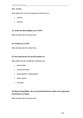 Saskia Juretzek, Anhang
176
22 b. Ich bin...
Bitte wählen Sie nur eine der folgenden Antworten aus:
 weiblich
 männlich
23. Anzahl der Beschäftigten (ca.) in 2012.
Bitte schreiben Sie Ihre Antwort hier
24. Umsatz (ca.) in 2012.
Bitte schreiben Sie Ihre Antwort hier
25. Das Unternehmen für das Sie arbeiten ist:
Bitte wählen Sie alle zutreffenden Antworten aus:
 börsennotiert
 nicht börsennotiert
 familiengeführt / inhabergeführt
 extern geführt
 Sonstiges:
26. Weitere ExpertINNen, die an der Studie teilnehmen sollten oder ergänzende
Kommentare zur Studie.
Bitte schreiben Sie Ihre Antwort hier
 