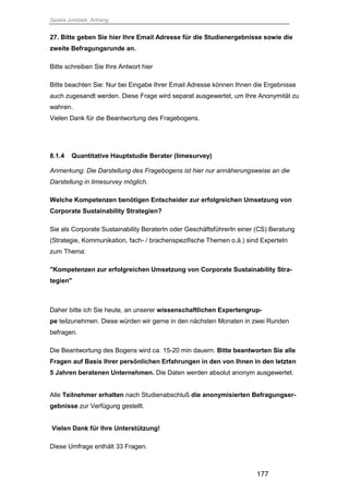Saskia Juretzek, Anhang
177
27. Bitte geben Sie hier Ihre Email Adresse für die Studienergebnisse sowie die
zweite Befragungsrunde an.
Bitte schreiben Sie Ihre Antwort hier
Bitte beachten Sie: Nur bei Eingabe Ihrer Email Adresse können Ihnen die Ergebnisse
auch zugesandt werden. Diese Frage wird separat ausgewertet, um Ihre Anonymität zu
wahren.
Vielen Dank für die Beantwortung des Fragebogens.
8.1.4 Quantitative Hauptstudie Berater (limesurvey)
Anmerkung: Die Darstellung des Fragebogens ist hier nur annäherungsweise an die
Darstellung in limesurvey möglich.
Welche Kompetenzen benötigen Entscheider zur erfolgreichen Umsetzung von
Corporate Sustainability Strategien?
Sie als Corporate Sustainability BeraterIn oder GeschäftsführerIn einer (CS) Beratung
(Strategie, Kommunikation, fach- / brachenspezifische Themen o.ä.) sind ExperteIn
zum Thema:
"Kompetenzen zur erfolgreichen Umsetzung von Corporate Sustainability Stra-
tegien"
Daher bitte ich Sie heute, an unserer wissenschaftlichen Expertengrup-
pe teilzunehmen. Diese würden wir gerne in den nächsten Monaten in zwei Runden
befragen.
Die Beantwortung des Bogens wird ca. 15-20 min dauern. Bitte beantworten Sie alle
Fragen auf Basis Ihrer persönlichen Erfahrungen in den von Ihnen in den letzten
5 Jahren beratenen Unternehmen. Die Daten werden absolut anonym ausgewertet.
Alle Teilnehmer erhalten nach Studienabschluß die anonymisierten Befragungser-
gebnisse zur Verfügung gestellt.
Vielen Dank für Ihre Unterstützung!
Diese Umfrage enthält 33 Fragen.
 