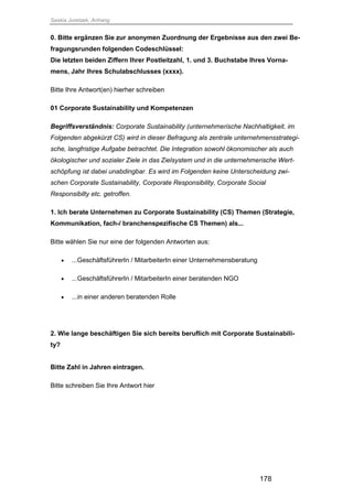 Saskia Juretzek, Anhang
178
0. Bitte ergänzen Sie zur anonymen Zuordnung der Ergebnisse aus den zwei Be-
fragungsrunden folgenden Codeschlüssel:
Die letzten beiden Ziffern Ihrer Postleitzahl, 1. und 3. Buchstabe Ihres Vorna-
mens, Jahr Ihres Schulabschlusses (xxxx).
Bitte Ihre Antwort(en) hierher schreiben
01 Corporate Sustainability und Kompetenzen
Begriffsverständnis: Corporate Sustainability (unternehmerische Nachhaltigkeit, im
Folgenden abgekürzt CS) wird in dieser Befragung als zentrale unternehmensstrategi-
sche, langfristige Aufgabe betrachtet. Die Integration sowohl ökonomischer als auch
ökologischer und sozialer Ziele in das Zielsystem und in die unternehmerische Wert-
schöpfung ist dabei unabdingbar. Es wird im Folgenden keine Unterscheidung zwi-
schen Corporate Sustainability, Corporate Responsibility, Corporate Social
Responsibilty etc. getroffen.
1. Ich berate Unternehmen zu Corporate Sustainability (CS) Themen (Strategie,
Kommunikation, fach-/ branchenspezifische CS Themen) als...
Bitte wählen Sie nur eine der folgenden Antworten aus:
 ...GeschäftsführerIn / MitarbeiterIn einer Unternehmensberatung
 ...GeschäftsführerIn / MitarbeiterIn einer beratenden NGO
 ...in einer anderen beratenden Rolle
2. Wie lange beschäftigen Sie sich bereits beruflich mit Corporate Sustainabili-
ty?
Bitte Zahl in Jahren eintragen.
Bitte schreiben Sie Ihre Antwort hier
 