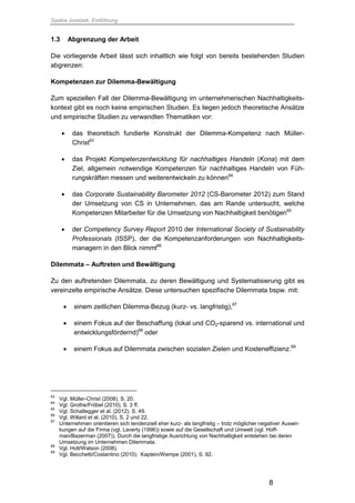 Saskia Juretzek, Einführung
8
1.3 Abgrenzung der Arbeit
Die vorliegende Arbeit lässt sich inhaltlich wie folgt von bereits bestehenden Studien
abgrenzen:
Kompetenzen zur Dilemma-Bewältigung
Zum speziellen Fall der Dilemma-Bewältigung im unternehmerischen Nachhaltigkeits-
kontext gibt es noch keine empirischen Studien. Es liegen jedoch theoretische Ansätze
und empirische Studien zu verwandten Thematiken vor:
 das theoretisch fundierte Konstrukt der Dilemma-Kompetenz nach Müller-
Christ63
 das Projekt Kompetenzentwicklung für nachhaltiges Handeln (Kona) mit dem
Ziel, allgemein notwendige Kompetenzen für nachhaltiges Handeln von Füh-
rungskräften messen und weiterentwickeln zu können64
 das Corporate Sustainability Barometer 2012 (CS-Barometer 2012) zum Stand
der Umsetzung von CS in Unternehmen, das am Rande untersucht, welche
Kompetenzen Mitarbeiter für die Umsetzung von Nachhaltigkeit benötigen65
 der Competency Survey Report 2010 der International Society of Sustainability
Professionals (ISSP), der die Kompetenzanforderungen von Nachhaltigkeits-
managern in den Blick nimmt66
Dilemmata – Auftreten und Bewältigung
Zu den auftretenden Dilemmata, zu deren Bewältigung und Systematisierung gibt es
vereinzelte empirische Ansätze. Diese untersuchen spezifische Dilemmata bspw. mit:
 einem zeitlichen Dilemma-Bezug (kurz- vs. langfristig),67
 einem Fokus auf der Beschaffung (lokal und CO2-sparend vs. international und
entwicklungsfördernd)68
oder
 einem Fokus auf Dilemmata zwischen sozialen Zielen und Kosteneffizienz.69
63
Vgl. Müller-Christ (2008), S. 20.
64
Vgl. Grothe/Fröbel (2010), S. 3 ff.
65
Vgl. Schaltegger et al. (2012), S. 49.
66
Vgl. Willard et al. (2010), S. 2 und 22.
67
Unternehmen orientieren sich tendenziell eher kurz- als langfristig – trotz möglicher negativer Auswir-
kungen auf die Firma (vgl. Laverty (1996)) sowie auf die Gesellschaft und Umwelt (vgl. Hoff-
man/Bazerman (2007)). Durch die langfristige Ausrichtung von Nachhaltigkeit entstehen bei deren
Umsetzung im Unternehmen Dilemmata.
68
Vgl. Holt/Watson (2008).
69
Vgl. Becchetti/Costantino (2010); Kaptein/Wempe (2001), S. 92.
 