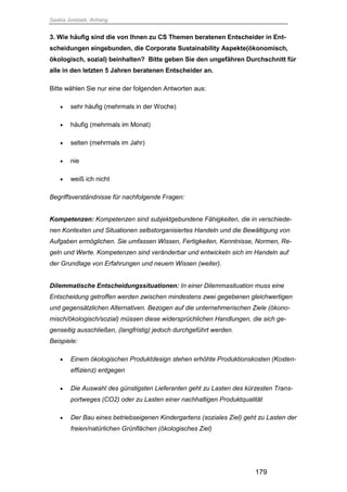 Saskia Juretzek, Anhang
179
3. Wie häufig sind die von Ihnen zu CS Themen beratenen Entscheider in Ent-
scheidungen eingebunden, die Corporate Sustainability Aspekte(ökonomisch,
ökologisch, sozial) beinhalten? Bitte geben Sie den ungefähren Durchschnitt für
alle in den letzten 5 Jahren beratenen Entscheider an.
Bitte wählen Sie nur eine der folgenden Antworten aus:
 sehr häufig (mehrmals in der Woche)
 häufig (mehrmals im Monat)
 selten (mehrmals im Jahr)
 nie
 weiß ich nicht
Begriffsverständnisse für nachfolgende Fragen:
Kompetenzen: Kompetenzen sind subjektgebundene Fähigkeiten, die in verschiede-
nen Kontexten und Situationen selbstorganisiertes Handeln und die Bewältigung von
Aufgaben ermöglichen. Sie umfassen Wissen, Fertigkeiten, Kenntnisse, Normen, Re-
geln und Werte. Kompetenzen sind veränderbar und entwickeln sich im Handeln auf
der Grundlage von Erfahrungen und neuem Wissen (weiter).
Dilemmatische Entscheidungssituationen: In einer Dilemmasituation muss eine
Entscheidung getroffen werden zwischen mindestens zwei gegebenen gleichwertigen
und gegensätzlichen Alternativen. Bezogen auf die unternehmerischen Ziele (ökono-
misch/ökologisch/sozial) müssen diese widersprüchlichen Handlungen, die sich ge-
genseitig ausschließen, (langfristig) jedoch durchgeführt werden.
Beispiele:
 Einem ökologischen Produktdesign stehen erhöhte Produktionskosten (Kosten-
effizienz) entgegen
 Die Auswahl des günstigsten Lieferanten geht zu Lasten des kürzesten Trans-
portweges (CO2) oder zu Lasten einer nachhaltigen Produktqualität
 Der Bau eines betriebseigenen Kindergartens (soziales Ziel) geht zu Lasten der
freien/natürlichen Grünflächen (ökologisches Ziel)
 