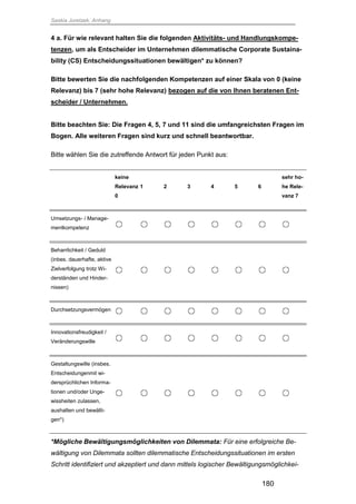 Saskia Juretzek, Anhang
180
4 a. Für wie relevant halten Sie die folgenden Aktivitäts- und Handlungskompe-
tenzen, um als Entscheider im Unternehmen dilemmatische Corporate Sustaina-
bility (CS) Entscheidungssituationen bewältigen* zu können?
Bitte bewerten Sie die nachfolgenden Kompetenzen auf einer Skala von 0 (keine
Relevanz) bis 7 (sehr hohe Relevanz) bezogen auf die von Ihnen beratenen Ent-
scheider / Unternehmen.
Bitte beachten Sie: Die Fragen 4, 5, 7 und 11 sind die umfangreichsten Fragen im
Bogen. Alle weiteren Fragen sind kurz und schnell beantwortbar.
Bitte wählen Sie die zutreffende Antwort für jeden Punkt aus:
keine
Relevanz
0
1 2 3 4 5 6
sehr ho-
he Rele-
vanz 7
Umsetzungs- / Manage-
mentkompetenz
Beharrlichkeit / Geduld
(inbes. dauerhafte, aktive
Zielverfolgung trotz Wi-
derständen und Hinder-
nissen)
Durchsetzungsvermögen
Innovationsfreudigkeit /
Veränderungswille
Gestaltungswille (insbes.
Entscheidungenmit wi-
dersprüchlichen Informa-
tionen und/oder Unge-
wissheiten zulassen,
aushalten und bewälti-
gen*)
*Mögliche Bewältigungsmöglichkeiten von Dilemmata: Für eine erfolgreiche Be-
wältigung von Dilemmata sollten dilemmatische Entscheidungssituationen im ersten
Schritt identifiziert und akzeptiert und dann mittels logischer Bewältigungsmöglichkei-
 