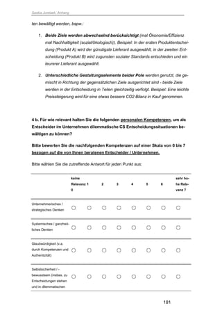 Saskia Juretzek, Anhang
181
ten bewältigt werden, bspw.:
1. Beide Ziele werden abwechselnd berücksichtigt (mal Ökonomie/Effizienz
mal Nachhaltigkeit (sozial/ökologisch)). Beispiel: In der ersten Produktentschei-
dung (Produkt A) wird der günstigste Lieferant ausgewählt, in der zweiten Ent-
scheidung (Produkt B) wird zugunsten sozialer Standards entschieden und ein
teurerer Lieferant ausgewählt.
2. Unterschiedliche Gestaltungselemente beider Pole werden genutzt, die ge-
mischt in Richtung der gegensätzlichen Ziele ausgerichtet sind - beide Ziele
werden in der Entscheidung in Teilen gleichzeitig verfolgt. Beispiel: Eine leichte
Preissteigerung wird für eine etwas bessere CO2 Bilanz in Kauf genommen.
4 b. Für wie relevant halten Sie die folgenden personalen Kompetenzen, um als
Entscheider im Unternehmen dilemmatische CS Entscheidungssituationen be-
wältigen zu können?
Bitte bewerten Sie die nachfolgenden Kompetenzen auf einer Skala von 0 bis 7
bezogen auf die von Ihnen beratenen Entscheider / Unternehmen.
Bitte wählen Sie die zutreffende Antwort für jeden Punkt aus:
keine
Relevanz
0
1 2 3 4 5 6
sehr ho-
he Rele-
vanz 7
Unternehmerisches /
strategisches Denken
Systemisches / ganzheit-
liches Denken
Glaubwürdigkeit (v.a.
durch Kompetenzen und
Authentizität)
Selbstsicherheit / -
bewusstsein (insbes. zu
Entscheidungen stehen
und in dilemmatischen
 