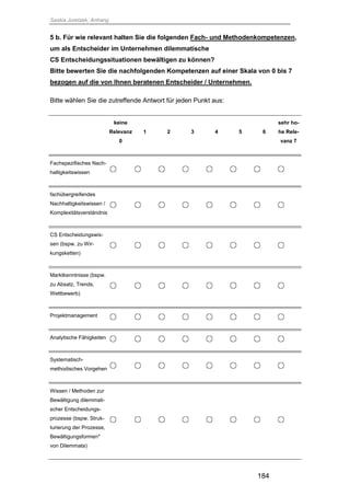 Saskia Juretzek, Anhang
184
5 b. Für wie relevant halten Sie die folgenden Fach- und Methodenkompetenzen,
um als Entscheider im Unternehmen dilemmatische
CS Entscheidungssituationen bewältigen zu können?
Bitte bewerten Sie die nachfolgenden Kompetenzen auf einer Skala von 0 bis 7
bezogen auf die von Ihnen beratenen Entscheider / Unternehmen.
Bitte wählen Sie die zutreffende Antwort für jeden Punkt aus:
keine
Relevanz
0
1 2 3 4 5 6
sehr ho-
he Rele-
vanz 7
Fachspezifisches Nach-
haltigkeitswissen
fachübergreifendes
Nachhaltigkeitswissen /
Komplexitätsverständnis
CS Entscheidungswis-
sen (bspw. zu Wir-
kungsketten)
Marktkenntnisse (bspw.
zu Absatz, Trends,
Wettbewerb)
Projektmanagement
Analytische Fähigkeiten
Systematisch-
methodisches Vorgehen
Wissen / Methoden zur
Bewältigung dilemmati-
scher Entscheidungs-
prozesse (bspw. Struk-
turierung der Prozesse,
Bewältigungsformen*
von Dilemmata)
 