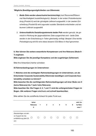 Saskia Juretzek, Anhang
185
*Mögliche Bewältigungsmöglichkeiten von Dilemmata:
1. Beide Ziele werden abwechselnd berücksichtigt (mal Ökonomie/Effizienz
mal Nachhaltigkeit (sozial/ökologisch)). Beispiel: In der ersten Produktentschei-
dung (Produkt A) wird der günstigste Lieferant ausgewählt, in der zweiten Ent-
scheidung (Produkt B) wird zugunsten sozialer Standards entschieden und ein
teurerer Lieferant ausgewählt.
2. Unterschiedliche Gestaltungselemente beider Pole werden genutzt, die ge-
mischt in Richtung der gegensätzlichen Ziele ausgerichtet sind - beide Ziele
werden in der Entscheidung in Teilen gleichzeitig verfolgt. Beispiel: Eine leichte
Preissteigerung wird für eine etwas bessere CO2 Bilanz in Kauf genommen.
6. Hier können Sie weitere wesentliche Kompetenzen und ihre Relevanz (Skala 0-
7) ergänzen.
Bitte ergänzen Sie die jeweilige Kompetenz und den zugehörigen Zahlenwert.
Bitte Ihre Antwort(en) hierher schreiben
02 Rahmenbedingungen im Unternehmen
7. Welches sind die wichtigsten Rahmenbedingungen im Unternehmen, um als
Entscheider Corporate Sustainability Dilemmata bewältigen und Corporate Sus-
tainability umsetzen zu können?
Bitte bewerten Sie die nachfolgenden Rahmenbedingungen auf einer Skala von 0
(keine Relevanz) bis 7 (sehr hohe Relevanz).
Bitte beachten Sie: Die Fragen 4, 5, 7 und 11 sind die umfangreichsten Fragen im
Bogen. Alle weiteren Fragen sind kurz und schnell beantwortbar.
Bitte wählen Sie die zutreffende Antwort für jeden Punkt aus:
keine
Relevanz
0
1 2 3 4 5 6
sehr ho-
he Rele-
vanz 7
Glaubwürdiger und akti-
ver Support der Ge-
schäftsführung (lebt CS
vor)
 
