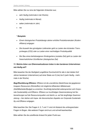 Saskia Juretzek, Anhang
188
Bitte wählen Sie nur eine der folgenden Antworten aus:
 sehr häufig (mehrmals in der Woche)
 häufig (mehrmals im Monat)
 selten (mehrmals im Jahr)
 nie
* Beispiele:
 Einem ökologischen Produktdesign stehen erhöhte Produktionskosten (Kosten-
effizienz) entgegen
 Die Auswahl des günstigsten Lieferanten geht zu Lasten des kürzesten Trans-
portweges (CO2) oder zu Lasten einer nachhaltigen Produktqualität
 Der Bau eines betriebseigenen Kindergartens (soziales Ziel) geht zu Lasten der
freien/natürlichen Grünflächen (ökologisches Ziel)
11. Welche Arten von Dilemmasituationen treten in den beratenen Unternehmen
wie häufig auf?
Bitte bewerten Sie die Häufigkeit (ungefährer Durchschnitt für alle in den letzten fünf
Jahren beratenen Unternehmen) auf einer Skala von 0 (nie) bis 5 (sehr häufig - mehr-
mals in der Woche)
Begriffserklärung Effizienz: Effizienz ist die unendlichen Bedürfnisse bei gegebenen
knappen Ressourcen (Rohstoffen) mit möglichst effizientem Mitteleinsatz
(Zeit/Mitarbeiter/Budget) zu erreichen. Kurzfristig betrachtet widersprechen sich Corpo-
rate Sustainability und Effizienz. Effizienz zur kurzfristigen Gewinnerzielung hat Ne-
benwirkungen auf die Ressourcenquellen und damit u.a. auf die langfristige Gewinner-
zielung – hier stehen sich bspw. die ökonomischen Aspekte von Corporate Sustainabi-
lity und Effizienz entgegen.
Bitte beachten Sie: Die Fragen 4, 5, 7 und 11 sind mit Abstand die umfangreichsten
Fragen im Bogen. Alle weiteren Fragen sind kurz und schnell beantwortbar.
Bitte wählen Sie die zutreffende Antwort für jeden Punkt aus:
 