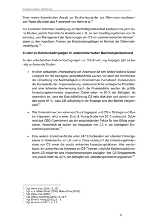 Saskia Juretzek, Einführung
9
Einen ersten theoretischen Ansatz zur Strukturierung der aus Dilemmata resultieren-
den Trade-offs bietet das Framework von Hahn et al.70
Zur speziellen Dilemma-Bewältigung im Nachhaltigkeitskontext existieren bis jetzt kei-
ne Studien, jedoch theoretische Ansätze wie z. B. zu den Bewältigungsformen von Di-
lemmata, zum Management der Spannungen von CS im unternehmerischen Kontext71
sowie zu den kognitiven Frames der Entscheidungsträger im Kontext der Dilemmata-
bewältigung.72
Studien zu Rahmenbedingungen im unternehmerischen Nachhaltigkeitskontext
Zu den erforderlichen Rahmenbedingungen zur CS-Umsetzung hingegen gibt es be-
reits umfassende Studien:
 In einer weltweiten Untersuchung von Accenture für den United Nations Global
Compact mit 766 befragten Geschäftsführern werden vor allem die Hemmnisse
der Umsetzung von Nachhaltigkeit in Unternehmen thematisiert. Insbesondere
die Komplexität der Implementierung, widersprüchliche strategische Prioritäten
und eine fehlende Anerkennung durch die Finanzmärkte werden als größte
Umsetzungshemmnisse angesehen. Dabei sehen es 93 % der Befragten als
wesentlich an, dass die Geschäftsführung CS aktiv diskutiert und danach han-
delt sowie 91 %, dass CS vollständig in die Strategie und den Betrieb integriert
wird.73
 Wie Unternehmen dem externen Druck begegnen und CS in Strategie und Kul-
tur integrieren, wird in einer Ernst & Young-Studie von 2010 untersucht. Dabei
wird das CEO-Commitment als ein entscheidender Faktor für den Erfolg ange-
sehen. Wesentlich ist zudem die Integration von CS in die wichtigsten Ent-
scheidungsprozesse.74
 Eine weitere Accenture-Studie unter 247 Entscheidern auf oberster Führungs-
ebene in Nordamerika, im UK und in China untersucht die Umsetzungshinder-
nisse von CS sowie die positiv wirkenden Umsetzungsfaktoren. Hier werden
bspw. ein authentisches Interesse an CS-Themen, mögliche Kostenreduktionen
durch CS-Initiativen und Kundenerwartungen bezüglich des CS-Engagements
von jeweils mehr als 40 % der Befragten als umsetzungsfördernd angesehen.75
70
Vgl. Hahn et al. (2010), S. 223.
71
Vgl. u. a. Müller-Christ (2008); Müller-Christ (2010).
72
Vgl. Hahn et al. (2014).
73
Vgl. UNGC/Accenture (2010), S. 32 ff.
74
Vgl. Ernst & Young (2010), S. 11.
75
Vgl. Accenture (2011), S. 1 ff.
 