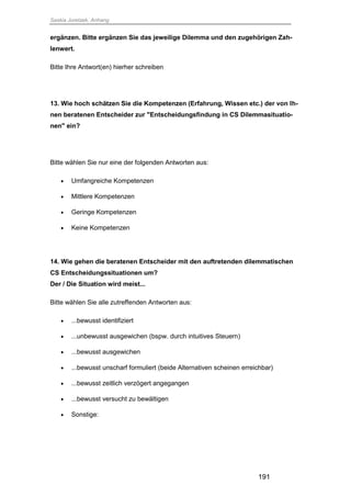Saskia Juretzek, Anhang
191
ergänzen. Bitte ergänzen Sie das jeweilige Dilemma und den zugehörigen Zah-
lenwert.
Bitte Ihre Antwort(en) hierher schreiben
13. Wie hoch schätzen Sie die Kompetenzen (Erfahrung, Wissen etc.) der von Ih-
nen beratenen Entscheider zur "Entscheidungsfindung in CS Dilemmasituatio-
nen" ein?
Bitte wählen Sie nur eine der folgenden Antworten aus:
 Umfangreiche Kompetenzen
 Mittlere Kompetenzen
 Geringe Kompetenzen
 Keine Kompetenzen
14. Wie gehen die beratenen Entscheider mit den auftretenden dilemmatischen
CS Entscheidungssituationen um?
Der / Die Situation wird meist...
Bitte wählen Sie alle zutreffenden Antworten aus:
 ...bewusst identifiziert
 ...unbewusst ausgewichen (bspw. durch intuitives Steuern)
 ...bewusst ausgewichen
 ...bewusst unscharf formuliert (beide Alternativen scheinen erreichbar)
 ...bewusst zeitlich verzögert angegangen
 ...bewusst versucht zu bewältigen
 Sonstige:
 