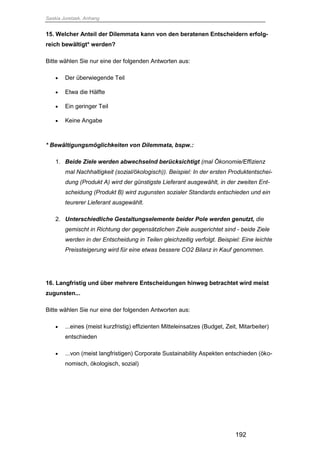 Saskia Juretzek, Anhang
192
15. Welcher Anteil der Dilemmata kann von den beratenen Entscheidern erfolg-
reich bewältigt* werden?
Bitte wählen Sie nur eine der folgenden Antworten aus:
 Der überwiegende Teil
 Etwa die Hälfte
 Ein geringer Teil
 Keine Angabe
* Bewältigungsmöglichkeiten von Dilemmata, bspw.:
1. Beide Ziele werden abwechselnd berücksichtigt (mal Ökonomie/Effizienz
mal Nachhaltigkeit (sozial/ökologisch)). Beispiel: In der ersten Produktentschei-
dung (Produkt A) wird der günstigste Lieferant ausgewählt, in der zweiten Ent-
scheidung (Produkt B) wird zugunsten sozialer Standards entschieden und ein
teurerer Lieferant ausgewählt.
2. Unterschiedliche Gestaltungselemente beider Pole werden genutzt, die
gemischt in Richtung der gegensätzlichen Ziele ausgerichtet sind - beide Ziele
werden in der Entscheidung in Teilen gleichzeitig verfolgt. Beispiel: Eine leichte
Preissteigerung wird für eine etwas bessere CO2 Bilanz in Kauf genommen.
16. Langfristig und über mehrere Entscheidungen hinweg betrachtet wird meist
zugunsten...
Bitte wählen Sie nur eine der folgenden Antworten aus:
 ...eines (meist kurzfristig) effizienten Mitteleinsatzes (Budget, Zeit, Mitarbeiter)
entschieden
 ...von (meist langfristigen) Corporate Sustainability Aspekten entschieden (öko-
nomisch, ökologisch, sozial)
 